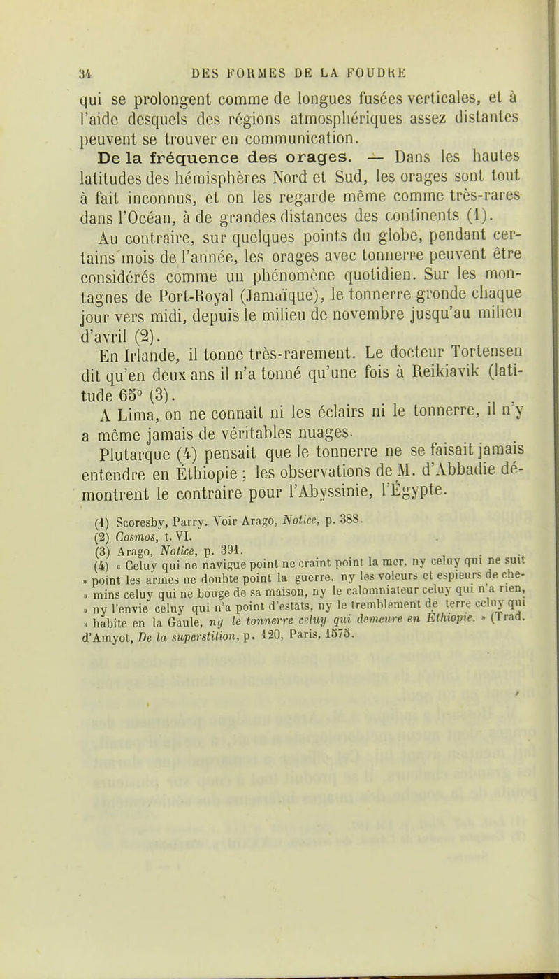 qui se prolongent comme de longues fusées verticales, et à l'aide desquels des régions atmosphériques assez distantes peuvent se trouver en communication. De la fréquence des orages. — Dans les hautes latitudes des hémisphères Nord et Sud, les orages sont tout à fait inconnus, et on les regarde même comme très-rares dans l'Océan, à de grandes distances des continents (1). Au contraire, sur quelques points du globe, pendant cer- tains mois de l'année, les orages avec tonnerre peuvent être considérés comme un phénomène quotidien. Sur les mon- tagnes de Port-Royal (Jamaïque), le tonnerre gronde chaque jour vers midi, depuis le milieu de novembre jusqu'au milieu d'avril (2). En Irlande, il tonne très-rarement. Le docteur Tortensen dit qu'en deux ans il n'a tonné qu'une fois à Reikiavik (lati- tude 65° (3). , . A Lima, on ne connaît ni les éclairs m le tonnerre, il n y a même jamais de véritables nuages. Plutarque (4) pensait que le tonnerre ne se faisait jamais entendre en Éthiopie ; les observations de M. d'Abbadie dé- montrent le contraire pour l'Abyssinie, l'Egypte. (1) Scoresby, Parry. Voir Arago, Notice, p. 388. (2) Cosmos, t. VI. (3) Arago, Notice, p. 391. (4) « Geluy qui ne navigue point ne craint point la mer, ny celuy qui ne suit » point les armes ne double point la guerre, ny les voleurs et espieurs de che- .. mins celuy qui ne bouge de sa maison, ny le calomniateur celuy qui n'a rien, . ny l'envie celuy qui n'a point d'eslats, ny le tremblement de terre celuy qui .. habite en la Gaule, ny le tonnerre cduy qui demeure en Ethwp>e. - (Trad. d'Amyot, De la superstition, p. 120, Paris, 137o.