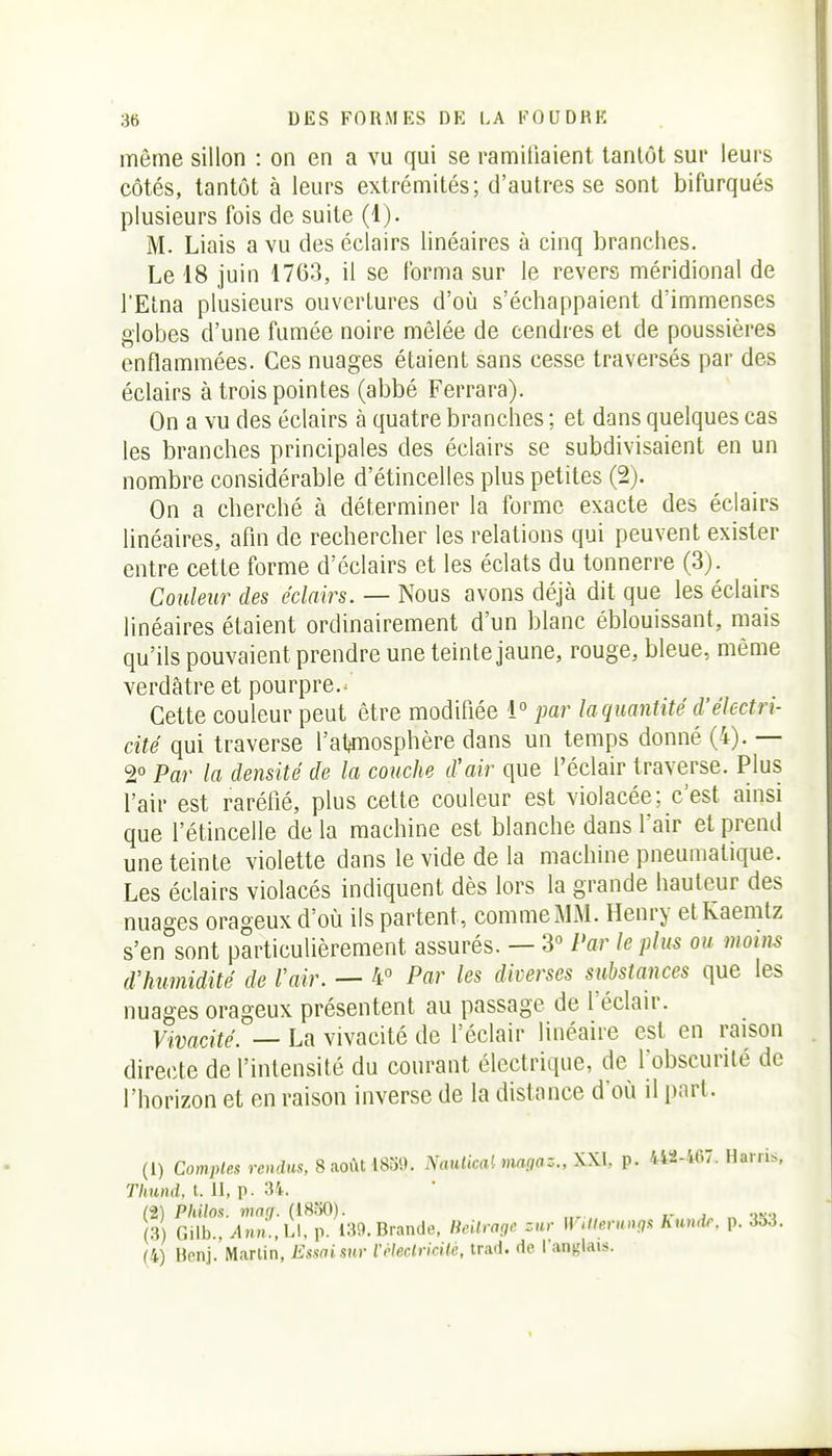 môme sillon : on en a vu qui se ramifiaient tantôt sur leui's côtés, tantôt à leurs extrémités; d'autres se sont bifurqués plusieurs fois de suite (1). M. Liais a vu des éclairs linéaires à cinq branches. Le 18 juin 1763, il se forma sur le revers méridional de l'Etna plusieurs ouvertures d'où s'échappaient d'immenses globes d'une fumée noire mêlée de cendres et de poussières enflammées. Ces nuages étaient sans cesse traversés par des éclairs à trois pointes (abbé Ferrara). On a vu des éclairs à quatre branches ; et dans quelques cas les branches principales des éclairs se subdivisaient en un nombre considérable d'étincelles plus petites (2). On a cherché à déterminer la forme exacte des éclairs linéaires, afln de rechercher les relations qui peuvent exister entre cette forme d'éclairs et les éclats du tonnerre (3). Couleur des éclairs. — Nous avons déjà dit que les éclairs linéaires étaient ordinairement d'un blanc éblouissant, mais qu'ils pouvaient prendre une teinte jaune, rouge, bleue, même verdâtre et pourpre.^ Cette couleur peut être modifiée 1° par la quantité d'électri- cité qui traverse l'at^mosphère dans un temps donné (4). — 2° Par la densité de la couche d'air que l'éclair traverse. Plus l'air est raréfié, plus cette couleur est violacée; c'est ainsi que l'étincelle de la machine est blanche dans l'air et prend une teinte violette dans le vide de la machine pneumatique. Les éclairs violacés indiquent dès lors la grande hauteur des nuages orageux d'où ils partent, comme MM. Henry etKaemtz s'en sont particulièrement assurés. — 3° Par le plus ou moins d'humidité de Voir. — 4° Par les diverses substances que les nuages orageux présentent au passage de l'éclair. Vivacité. — La vivacité de l'éclair linéaire est en raison directe de l'intensité du courant électrique, de fobscurité de l'horizon et en raison inverse de la distance d'où il part. (1) Comptes rendus, 8 s.o{aiSo9. Nauiica',imgaz.,\\.l p. 442-467. Harris, Thund, t. II, p. 34. (2) Philos, vwg. (1850). (3 Gilb., Ann.,L\, p. 139. Brande, licihagc zur \]'>lleruvgs hundr. p. 3o3. (4) Benj. Martin, Essai sur l'Meclricile, trad. de l'anglais.
