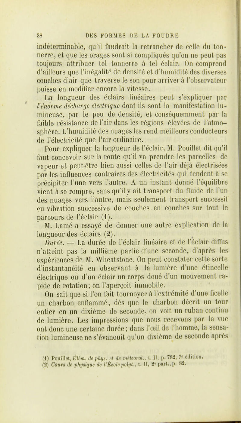 indéterminable, qu'il faudrait la retrancher de celle du ton- nerre, et que les orages sont si compliqués qu'on ne peut pas toujours attribuer tel tonnerre à tel éclair. On comprend d'ailleurs que l'inégalité de densité et d'humidité des diverses couches d'air que traverse le son pour arrivera l'observateur puisse en modifier encore la vitesse. La longueur des éclairs linéaires peut s'expliquer par l'énorme décharge électrique dont ils sont la manifestation lu- mineuse, par le peu de densité, et conséquemment par la faible résistance de l'air dans les régions élevées de l'atmo- sphère. L'humidité des nuages les rend meilleurs conducteurs de l'électricité que l'air ordinaire. Pour expliquer la longueur de l'éclair, M. Pouillet dit qu'il faut concevoir sur la route qu'il va prendre les parcelles de vapeur et peut-être bien aussi celles de l'air déjà électrisées par les influences contraires des électricités qui tendent à se précipiter l'une vers l'autre. A un instant donné l'équilibre vient à se rompre, sans qu'il y ait transport du fluide de l'un des nuages vers l'autre, mais seulement transport successif ou vibration successive de couches en couches sur tout le parcours de l'éclair (1). M. Lamé a essayé de donner une autre explication de la longueur des éclairs (2). Durée. — La durée de l'éclair linéaire et de l'éclair diffus n'atteint pas la millième partie d'une seconde, d'après les expériences de M. Wheatstone. On peut constater cette sorte d'instantanéité en observant à la lumière d'une étincelle électrique ou d'un éclair un corps doué d'un mouvement ra- pide de rotation; on l'aperçoit immobile. On sait que si l'on fait tournoyer à l'extrémité d'une ficelle un charbon enflammé, dès que le charbon décrit un tour entier en un dixième de seconde, on voit un ruban continu de lumière. Les impressions que nous recevons par la vue ont donc une certaine durée; dans l'œil de l'homme, la sensa- tion lumineuse ne s'évanouit qu'un dixième de seconde après (1) Pouillet, Éim. dephijs. et de méleorol., t. Il, p. 782, 7« édition. (2) Cour* de physique de l'École polyl., t. H. 2» part., p. 82.