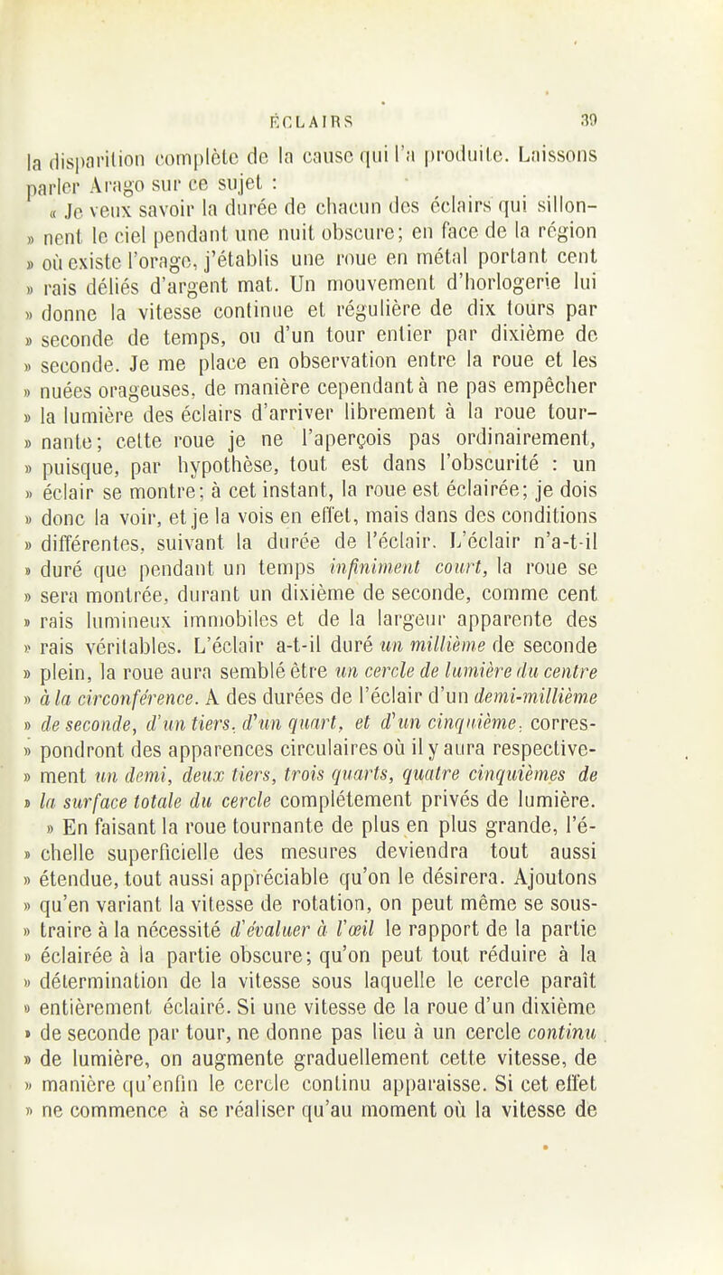 la disparition complote de la cause qui l'a [)ro(liiito. Laissons parler Arago sur ce sujet : a Je veux savoir la durée de chacun des éclairs qui sillon- » neni le ciel pendant une nuit obscure; en face de la région » où existe l'orage, j'établis une roue en métal portant cent » rais déliés d'argent mat. Un mouvement d'horlogerie lui » donne la vitesse continue et régulière de dix tours par » seconde de temps, ou d'un tour entier par dixième de » seconde. Je me place en observation entre la roue et les » nuées orageuses, de manière cependant à ne pas empêcher » la lumière des éclairs d'arriver librement à la roue tour- » nante; celte roue je ne l'aperçois pas ordinairement, » puisque, par hypothèse, tout est dans l'obscurité : un » éclair se montre; à cet instant, la roue est éclairée; je dois i> donc la voir, et je la vois en eflel, mais dans des conditions » différentes, suivant la durée de l'éclair. L'éclair n'a-t-il » duré que pendant un temps infiniment court, la roue se » sera montrée, durant un dixième de seconde, comme cent » rais lumineux immobiles et de la largeur apparente des » rais véritables. L'éclair a-t-il duré un millième de seconde » plein, la roue aura semblé être un cercle de lumière du centre » à la circonférence. A des durées de l'éclair d'un demi-millième » de seconde, d'un tiers, d'un quart, et d'un cinquièm,e., corres- » pondront des apparences circulaires où il y aura respective- » ment un demi, deux tiers, trois quarts, quatre cinquièmes de j> la surface totale du cercle complètement privés de lumière. » En faisant la roue tournante de plus en plus grande, l'é- » chelle superficielle des mesures deviendra tout aussi » étendue, tout aussi appréciable qu'on le désirera. Ajoutons » qu'en variant la vitesse de rotation, on peut même se sous- » traire à la nécessité d'évaluer à l'œil le rapport de la partie » éclairée à la partie obscure; qu'on peut tout réduire à la M détermination de la vitesse sous laquelle le cercle paraît » entièrement éclairé. Si une vitesse de la roue d'un dixième » de seconde par tour, ne donne pas lieu à un cercle continu » de lumière, on augmente graduellement cette vitesse, de )' manière qu'enfin le cercle continu apparaisse. Si cet effet « ne commence à se réaliser qu'au moment où la vitesse de