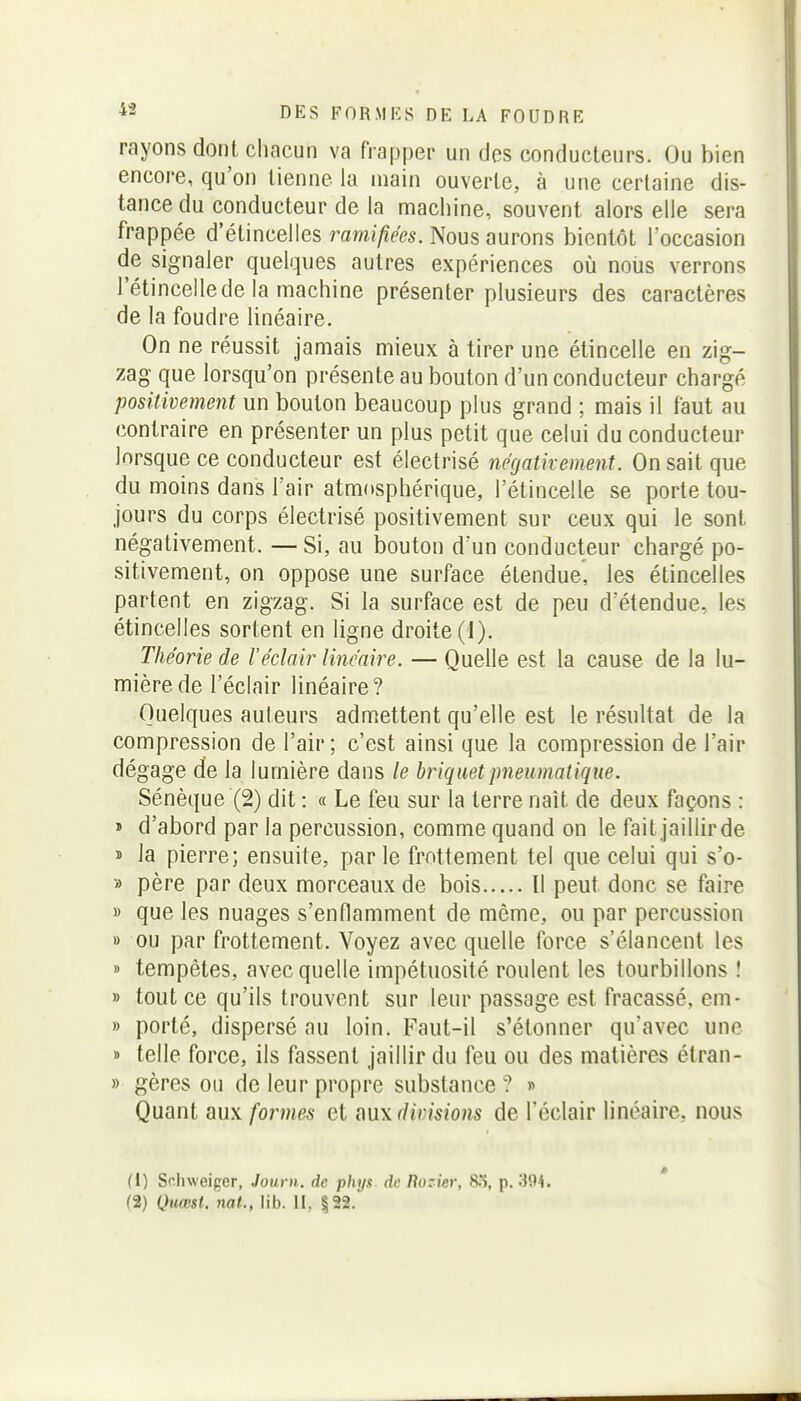 rayons dont chacun va frapper un des conducteurs. Ou bien encore, qu'on tienne la main ouverte, à une certaine dis- tance du conducteur de la machine, souvent alors elle sera frappée d'étincelles ramifiées. Nous aurons bientôt l'occasion de signaler quelques autres expériences où nous verrons l'étincelle de la machine présenter plusieurs des caractères de la foudre linéaire. On ne réussit jamais mieux à tirer une étincelle en zig- zag que lorsqu'on présente au bouton d'un conducteur chargé positivement un bouton beaucoup plus grand ; mais il faut au contraire en présenter un plus petit que celui du conducteur lorsque ce conducteur est électrisé ncgativement. On sait que du moins dans l'air atmosphérique, l'étincelle se porte tou- jours du corps électrisé positivement sur ceux qui le sont négativement. —Si, au bouton d'un conducteur chargé po- sitivement, on oppose une surface étendue, les étincelles partent en zigzag. Si la surface est de peu d'étendue, les étincelles sortent en ligne droite (1). Théorie de réclair linéaire. — Quelle est la cause de la lu- mière de l'éclair linéaire? Quelques auteurs admettent qu'elle est le résultat de la compression de l'air; c'est ainsi que la compression de l'air dégage de la lumière dans le briquet pneumatique. Sénèque (2) dit : « Le feu sur la terre naît de deux façons : » d'abord par la percussion, comme quand on le fait jaillirde » la pierre; ensuite, parle frottement tel que celui qui s'o- » père par deux morceaux de bois Il peut donc se faire » que les nuages s'enflamment de même, ou par percussion B ou par frottement. Voyez avec quelle force s'élancent les » tempêtes, avec quelle impétuosité roulent les tourbillons ! » tout ce qu'ils trouvent sur leur passage est fracassé, em- » porté, dispersé au loin. Faut-il s'étonner qu'avec une » telle force, ils fassent jaillir du feu ou des matières étran- » gères ou de leur propre substance ? « Quant aux formes et divisions de l'éclair linéaire, nous (1) Schweipcr, Journ. de phys de liozier, 80, p. 394.