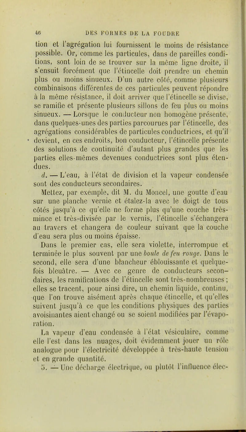 tion et l'agrégation lui fournissent le moins de résistance possible. Or, comme les particules, dans de pareilles condi- tions, sont loin de se trouver sur la même ligne droite, il s'ensuit forcément que l'étincelle doit prendre un chemin plus ou moins sinueux. D'un autre côté, comme plusieurs combinaisons différenles de ces particules peuvent répondre à la même résistance, il doit arriver que l'étincelle se divise, se ramifie et présente plusieurs sillons de feu plus ou moins sinueux. — Lorsque le comlucteur non homogène présente, dans quelques-unes des parties parcourues par l'étincelle, des agrégations considérables de particules conductrices, et qu'il • devient, en ces endroits, bon conducteur, l'étincelle présente des solutions de continuité d'autant plus grandes que les parties elles-mêmes devenues conductrices sont plus éten- dues. cl. — L'eau, à l'état de division et la vapeur condensée sont des conducteurs secondaires. Mettez, par exemple, dit M. du Moncel, une goutte d'eau sur une planche vernie et étalez-la avec le doigt de tous côtés jusqu'à ce qu'elle ne forme plus qu'une couche très- mince et très-divisée par le vernis, l'étincelle s'échangera au travers et changera de couleur suivant que la couche d'eau sera plus ou moins épaisse. Dans le premier cas, elle sera violette, interrompue et terminée le plus souvent par une boule de feu rouge. Dans le second, elle sera d'une blancheur éblouissante et quelque- fois bleuâtre. — Avec ce genre de conducteurs secon- daires, les ramifications de l'étincelle sont très-nombreuses ; elles se tracent, pour ainsi dire, un chemin liquide, continu, que l'on trouve aisément après chaque étincelle, et qu'elles suivent jusqu'à ce que les conditions physiques des parties avoisinantes aient changé ou se soient modifiées par l'évapo- ration. La vapeur d'eau condensée à l état vésiculaire, comme elle l'est dans les nuages, doit évidemment jouer un rôle analogue pour l'électricilé développée à très-haute tension et en grande quantité. o. — Une décharge électrique, ou plutôt l'inlluence élec-