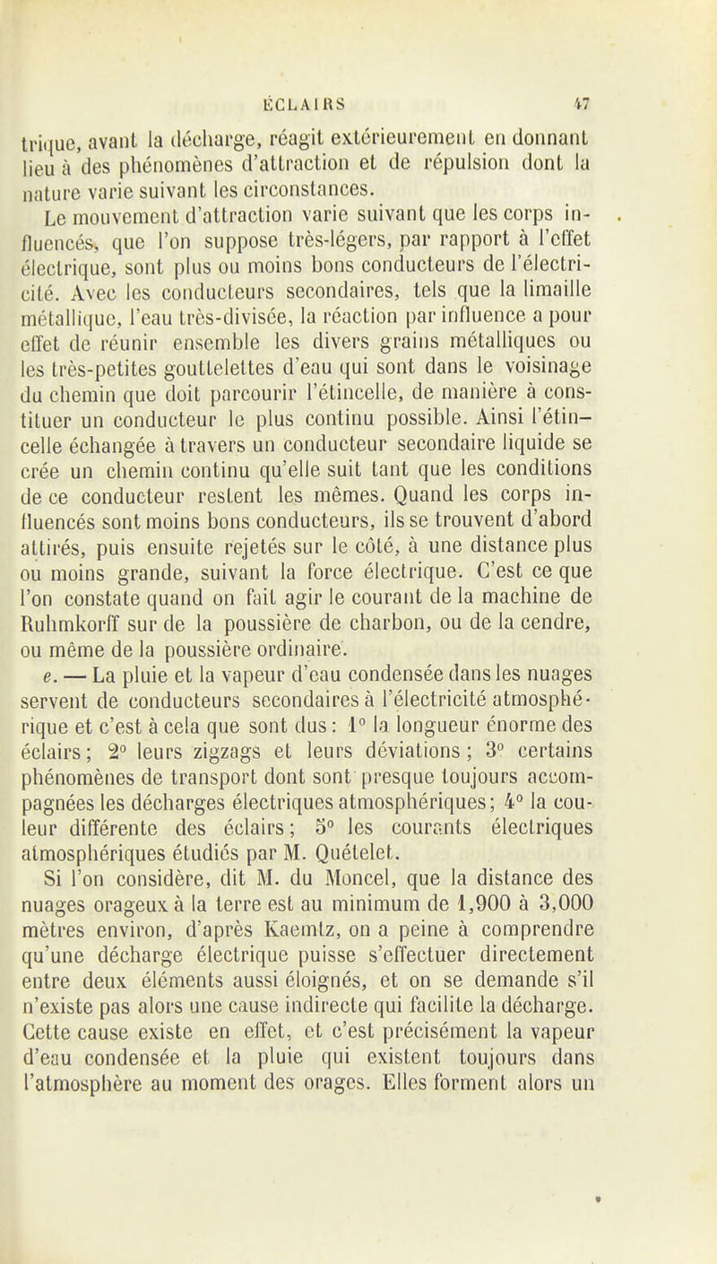 lrii|ue, avant la décharge, réagit extérieurement en donnant lieu à des phénomènes d'attraction et de répulsion dont la nature varie suivant les circonstances. Le mouvement d'attraction varie suivant que les corps in- fluencés, que l'on suppose très-légers, par rapport à l'effet électrique, sont plus ou moins bons conducteurs de l'électri- cité. Avec les conducteurs secondaires, tels que la limaille métallique, l'eau très-divisée, la réaction par influence a pour elTet de réunir ensemble les divers grains métalliques ou les très-petites gouttelettes d'eau qui sont dans le voisinage du chemin que doit parcourir l'étincelle, de manière à cons- tituer un conducteur le plus continu possible. Ainsi l'étin- celle échangée à travers un conducteur secondaire liquide se crée un chemin continu qu'elle suit tant que les conditions de ce conducteur restent les mêmes. Quand les corps in- fluencés sont moins bons conducteurs, ils se trouvent d'abord attirés, puis ensuite rejetés sur le côté, à une distance plus ou moins grande, suivant la force électrique. C'est ce que l'on constate quand on fait agir le courant de la machine de Ruhmkorff sur de la poussière de charbon, ou de la cendre, ou même de la poussière ordinaire. e. — La pluie et la vapeur d'eau condensée dans les nuages servent de conducteurs secondaires à l'électricité atmosphé- rique et c'est à cela que sont dus : 1° la longueur énorme des éclairs; 2 leurs zigzags et leurs déviations; 3° certains phénomènes de transport dont sont presque toujours accom- pagnées les décharges électriques atmosphériques; 4° la cou- leur différente des éclairs ; 5° les courants électriques atmosphériques étudiés par M. Quételet. Si l'on considère, dit M. du Moncel, que la distance des nuages orageux à la terre est au minimum de 1,900 à 3,000 mètres environ, d'après Kaemtz, on a peine à comprendre qu'une décharge électrique puisse s'effectuer directement entre deux éléments aussi éloignés, et on se demande s'il n'existe pas alors une cause indirecte qui facilite la décharge. Cette cause existe en effet, et c'est précisément la vapeur d'eau condensée et la pluie qui existent toujours dans l'atmosphère au moment des orages. Elles forment alors un