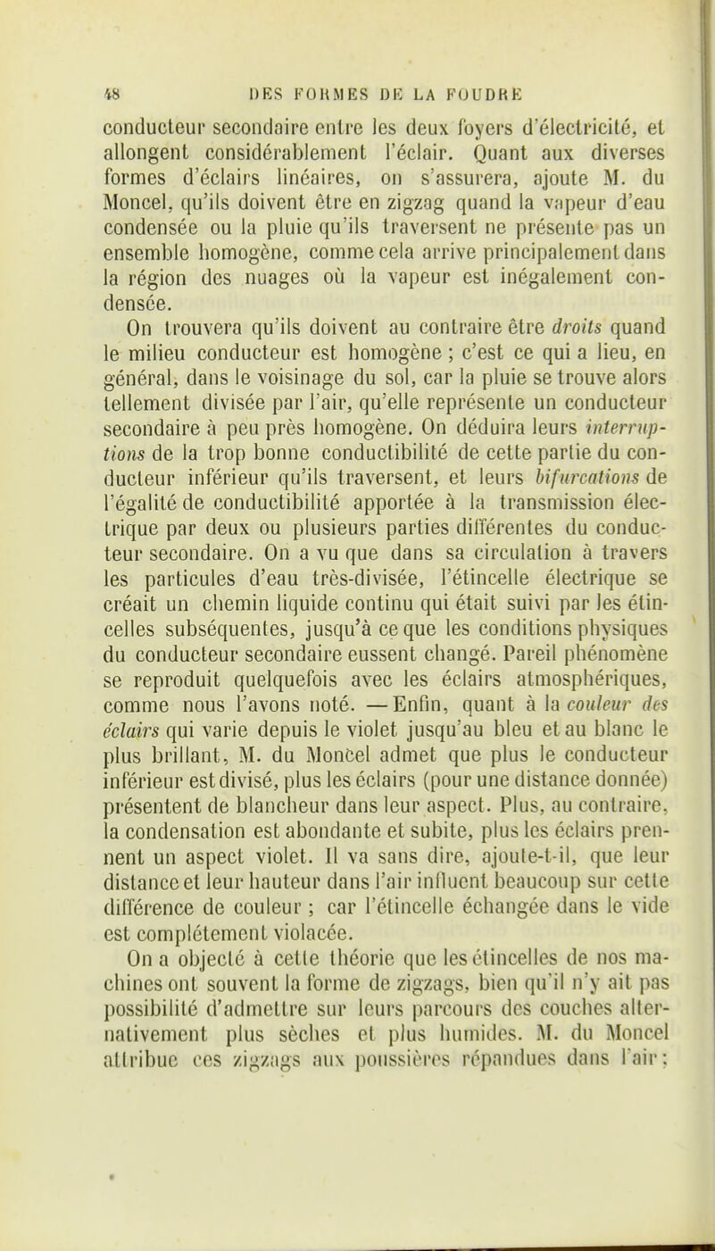 conducteur secondaire entre les deux loyers d'électricité, et allongent considérablement l'éclair. Quant aux diverses formes d'éclairs linéaires, on s'assurera, ajoute M. du Moncel, qu'ils doivent être en zigzag quand la v.-ipeur d'eau condensée ou la pluie qu'ils traversent ne présente pas un ensemble homogène, comme cela arrive principalement dans la région des nuages où la vapeur est inégalement con- densée. On trouvera qu'ils doivent au contraire être droits quand le milieu conducteur est homogène ; c'est ce qui a lieu, en général, dans le voisinage du sol, car la pluie se trouve alors tellement divisée par l'air, qu'elle représente un conducteur secondaire à peu près homogène. On déduira leurs interrup- tions de la trop bonne conductibilité de cette partie du con- ducteur inférieur qu'ils traversent, et leurs bifurcations de l'égalité de conductibilité apportée à la transmission élec- trique par deux ou plusieurs parties différentes du conduc- teur secondaire. On a vu que dans sa circulation à travers les particules d'eau très-divisée, l'étincelle électrique se créait un chemin liquide continu qui était suivi par les étin- celles subséquentes, jusqu'à ce que les conditions physiques du conducteur secondaire eussent changé. Pareil phénomène se reproduit quelquefois avec les éclairs atmosphériques, comme nous l'avons noté. —Enfin, quant à k\ couleur des éclairs qui varie depuis le violet jusqu'au bleu et au blanc le plus brillant, M. du MonCel admet que plus le conducteur inférieur est divisé, plus les éclairs (pour une distance donnée) présentent de blancheur dans leur aspect. Plus, au contraire, la condensation est abondante et subite, plus les éclairs pren- nent un aspect violet. Il va sans dire, ajoute-t-il, que leur distance et leur hauteur dans l'air influent beaucoup sur cette différence de couleur ; car l'étincelle échangée dans le vide est complètement violacée. On a objecté à cette théorie que les étincelles de nos ma- chines ont souvent la forme de zigzags, bien qu'il n'y ait pas possibilité d'admettre sur leurs parcours des couches alter- nativement plus sèches et plus humides. M. du Moncel attribue ces zigzags aux poussières répandues dans l'air;