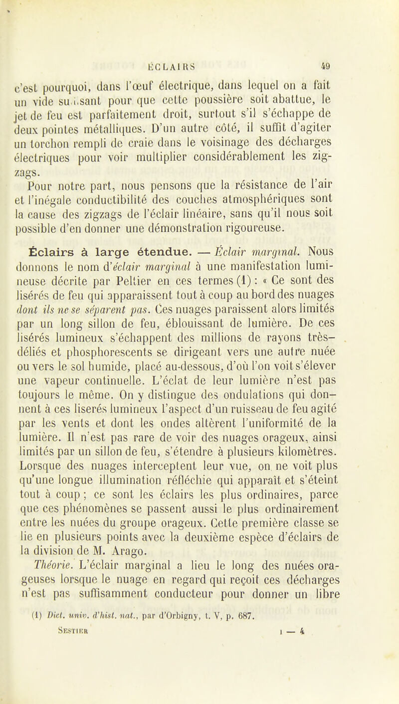 c'est pourquoi, dans l'œuf électrique, clans lequel on a fait un vide su i.sant pour que cette poussière soit abattue, le jet de feu est parfaitement droit, surtout s'il s'échappe de deux pointes métalliques. D'un autre côté, il suffit d'agiter un torchon rempli de craie dans le voisinage des décharges électriques pour voir multiplier considérablement les zig- zags. Pour notre part, nous pensons que la résistance de l'air et l'inégale conductibilité des couches atmosphériques sont la cause des zigzags de l'éclair linéaire, sans qu'il nous soit possible d'en donner une démonstration rigoureuse. Éclairs à large étendue. — Éclair marginal. Nous donnons le nom d'éclair marginal à une manifestation lumi- neuse décrite par Pellier en ces termes (1): « Ce sont des lisérés de feu qui apparaissent tout à coup au bord des nuages dont ils ne se séparent pas. Ces nuages paraissent alors limités par un long sillon de feu, éblouissant de lumière. De ces lisérés lumineux s'échappent des millions de rayons très- déliés et phosphorescents se dirigeant vers une autre nuée ou vers le sol humide, placé au-dessous, d'où l'on voit s'élever une vapeur continuelle. L'éclat de leur lumière n'est pas toujours le même. On y distingue des ondulations qui don- nent à ces liserés lumineux l'aspect d'un ruisseau de feu agité par les vents et dont les ondes altèrent l'uniformité de la lumière. Il n'est pas rare de voir des nuages orageux, ainsi limités par un sillon de feu, s'étendre à plusieurs kilomètres. Lorsque des nuages interceptent leur vue, on. ne voit plus qu'une longue illumination réfléchie qui apparaît et s'éteint tout à coup ; ce sont les éclairs les plus ordinaires, parce que ces phénomènes se passent aussi le plus ordinairement entre les nuées du groupe orageux. Cette première classe se lie en plusieurs points avec la deuxième espèce d'éclairs de la division de M. Arago. Théorie. L'éclair marginal a lieu le long des nuées ora- geuses lorsque le nuage en regard qui reçoit ces décharges n'est pas suffisamment conducteur pour donner un libre (1) Dicl. univ. d'hixl. nnt., par d'Orbigny, t. V, p. 687. Sestier 1 — 4