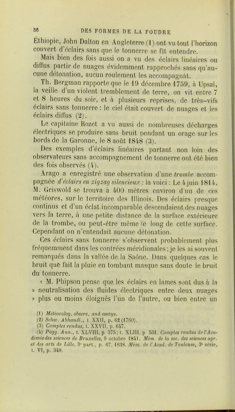 Ethiopie, John Dalton en Angleterre (1) ont vu tout l'horizon couvert d'éclairs sans que le tonnerre se fît entendre. Mais bien des fois aussi on a vu des éclairs linéaires ou diffus partir de nuages évidemment rapprochés sans qu'au- cune détonation, aucun roulement les accompagnât. Th. Bergman rapporte que le 19 décembre 1759, à Upsal, la veille d'un violent tremblement de terre, on vit entre 7 et 8 heures du soir, et à plusieurs reprises, de très-vifs éclairs sans tonnerre : le ciel était couvert de nuages et les éclairs diffus (2;. Le capitaine Rozet a vu aussi de nombreuses décharges électriques se produire sans bruit pendant un orage sur les bords de la Garonne, le 8 août 1848 (3). Des exemples d'éclairs linéaires partant non loin des observateurs sans accompagnement de tonnerre ont été bien des fois observés (4). Arago a enregistré une observation d'une trombe accom- pagnée d'éclairs en zigzag silencieux: la voici : Le 4 juin 1814, M. Griswold se trouva à 400 mètres environ d'un de ces météores, sur le territoire des Illinois. Des éclairs presque continus et d'un éclat incomparable descendaient des nuages vers la terre, à une petite distance de la surface extérieure de la trombe, ou peut-être même le long de cette surface. Cependant on n'entendait aucune détonation. Ces éclairs sans tonnerre s'observent probablement plus fréquemment dans les contrées méridionales : je les ai souvent remarqués dans la vallée de la Saône. Dans quelques cas le bruit quê fait la pluie en tombant masque sans doute le bruit du tonnerre. •ï M. Phipson pense que les éclairs en lames sont dus à la » neutralisation des fluides électriques entre deux nuages » plus ou moins éloignés l'un de l'autre, ou bien entre un (1) Météorolog. observ. and essays. (2) Schw. Abhandl., l XXII, p. 62 (i7G0). (3) Comptes rendus, l. XXVll, p. 647. (4) Pogg. Ann., t. XLVIII, p 373; f. XLIII. p 53i. Comptes rendus deCAcn- démiedes sciences de Bruxelles, 9 octobre 1841. Mém. de la soc. des sciences agr. et- des arts de Lille, S'' part., p. 67. IH38. Mém. de l'Acad. de Toulouse, .3 série, l. VIj p. 349.