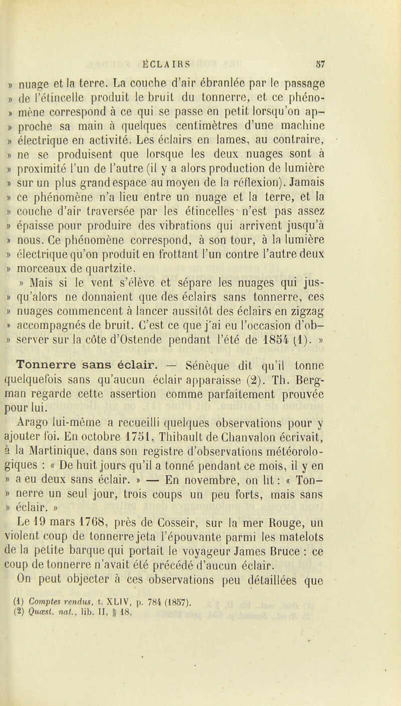 » nuage et la terre. La couche d'air ébranlée par le passage » (le l'étincelle produit le bruit du tonnerre, et ce phéno- » mène correspond à ce qui se passe en petit lorsqu'on ap- » proche sa main à quelques centimètres d'une machine » électrique en activité. Les éclairs en lames, au contraire, » ne se produisent que lorsque les deux nuages sont à » proximité l'un de l'autre (il y a alors production de lumière » sur un plus grand espace au moyen de la réflexion). Jamais » ce phénomène n'a lieu entre un nuage et la terre, et la » couche d'air traversée par les étincelles- n'est pas assez » épaisse pour produire des vibrations qui arrivent jusqu'à » nous. Ce phénomène correspond, à son tour, à la lumière » électrique qu'on produit en frottant l'un contre l'autre deux » morceaux de quartzite. » Mais si le vent s'élève et sépare les nuages qui jus- » qu'alors ne donnaient que des éclairs sans tonnerre, ces » nuages commencent à lancer aussitôt des éclairs en zigzag » accompagnés de bruit. C'est ce que j'ai eu l'occasion d'ob- » server sur la côte d'Ostende pendant l'été de 1854 (1). » Tonnerre sans éclair. — Sénèque dit qu'il tonne quelquefois sans qu'aucun éclair apparaisse (2). Th. Berg- man regarde cette assertion comme parfaitement prouvée pour lui. Arago lui-même a recueilli quelques observations pour y ajouter foi. En octobre 1751, Thibault deChanvalon écrivait, à la Martinique, dans son registre d'observations météorolo- giques : c( De huit jours qu'il a tonné pendant ce mois, il y en » a eu deux sans éclair. » — En novembre, on lit : « Ton- » nerre un seul jour, trois coups un peu forts, mais sans » éclair. » Le 19 mars 1768, près de Cosseir, sur la mer Rouge, un violent coup de tonnerre jeta l'épouvante parmi les matelots de la petite barque qui portait le voyageur James Bruce : ce coup de tonnerre n'avait été précédé d'aucun éclair. On peut objecter à ces observations peu détaillées que (1) Comptes rendus, t. XLIV, [i. 784 (1857).