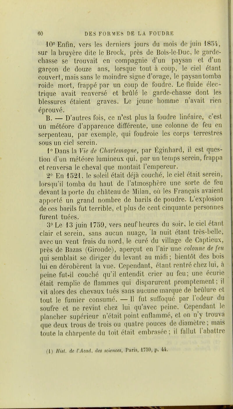 10° Enfin, vers les derniers jours du mois de juin 1851, sur la bruyère dite le Brock, près de Bols-le-Duc, le garde- chasse se trouvait en compagnie d'un paysan et d'un garçon de douze ans, lorsque tout à coup, le ciel étant couvert, mais sans le moindre signe d'orage, le paysan tomba roide mort, frappé par un coup de foudre. Le fluide élec- trique avait renversé et brûlé le garde-chasse dont les blessures étaient graves. Le jeune homme n'avait rien éprouvé. B. — D'autres fois, ce n'est plus la foudre linéaire, c'est un météore d'apparence différente, une colonne de feu en serpenteau, par exemple, qui foudroie les corps terrestres sous un ciel serein. 1 ° Dans la Vie de Charlemagne, par Éginhard, il est ques- tion d'un météore lumineux qui, par un temps serein, frappa et renversa le cheval que montait l'empereur. 2° En 1521. le soleil était déjà couché, le ciel était serein, lorsqu'il tomba du haut de l'atmosphère une sorte de feu devant la porte du château de Milan, où les Français avaient apporté un grand nombre de barils de poudre. L'explosion de ces barils fut terrible, et plus de cent cinquante personnes furent tuées. 3° Le 13 juin 1759, vers neuf heures du soir, le ciel étant clair et serein, sans aucun nuage, 'la nuit étant très-belle, avec un vent frais du nord, le curé du village de Captieux, près de Bazas (Gironde), aperçut en l'air une colonne de feu qui semblait se diriger du levant au midi ; bientôt des bois lui en dérobèrent la vue. Cependant, étant rentré chez lui, à peine fut^il couché qu'il entendit crier au feu; une écurie était remplie de flammes qui disparurent promptement: il vit alors des chevaux tués sans aucune marque de brûlure et tout le fumier consumé. — Il fut suffoqué par l'odeur du soufre et ne revint chez lui qu'avec peine. Cependant le plancher supérieur n'était point enflammé, et on n'y trouva que deux trous de trois ou quatre pouces de diamètre; mais toute la chîirpente du toit était embrasée; il fallut l abattre (i) Hkl. de l'Acad. des sciences, Paris, 1759, p. 44.