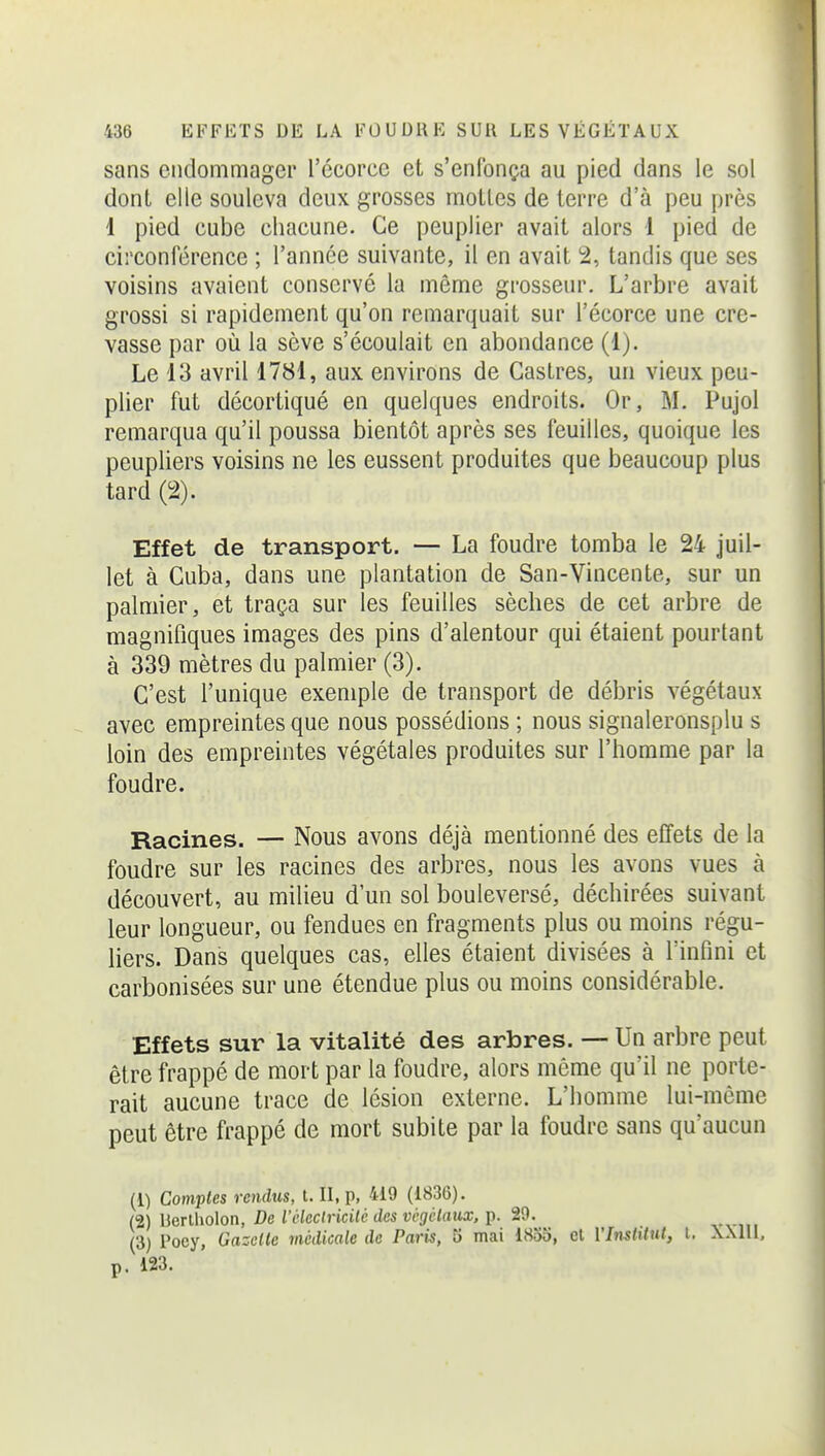 sans endommager l'écorce et s'enfonça au pied dans le sol dont elle souleva deux grosses mottes de terre d'à peu près 1 pied cube chacune. Ce peuplier avait alors 1 pied de circonférence ; l'année suivante, il en avait 2, tandis que ses voisins avaient conservé la même grosseur. L'arbre avait grossi si rapidement qu'on remarquait sur l'écorce une cre- vasse par où la sève s'écoulait en abondance (1). Le 13 avril 1781, aux environs de Castres, un vieux peu- plier fut décortiqué en quelques endroits. Or, M. Pujol remarqua qu'il poussa bientôt après ses feuilles, quoique les peupliers voisins ne les eussent produites que beaucoup plus tard (2). Effet de transport. — La foudre tomba le 24 juil- let à Cuba, dans une plantation de San-Vincente, sur un palmier, et traça sur les feuilles sèches de cet arbre de magnifiques images des pins d'alentour qui étaient pourtant à 339 mètres du palmier (3). C'est l'unique exemple de transport de débris végétaux avec empreintes que nous possédions ; nous signaleronsplu s loin des empreintes végétales produites sur l'homme par la foudre. Racines. — Nous avons déjà mentionné des effets de la foudre sur les racines des arbres, nous les avons vues à découvert, au milieu d'un sol bouleversé, déchirées suivant leur longueur, ou fendues en fragments plus ou moins régu- liers. Dans quelques cas, elles étaient divisées à l'infini et carbonisées sur une étendue plus ou moins considérable. Effets sur la vitalité des arbres. — Un arbre peut être frappé de mort par la foudre, alors même qu'il ne porte- rait aucune trace de lésion externe. L'homme lui-môme peut être frappé de mort subite par la foudre sans qu'aucun (1) Comptes rendus, t. II, p, 419 (1836). (2) Uerlholon, De iùleclricilé des vègclaux. p. 29. (3) Poey, Gazelle médicale de Paris, 5 mai 18o5, et VInstttnl, l. XMII, p. i23.
