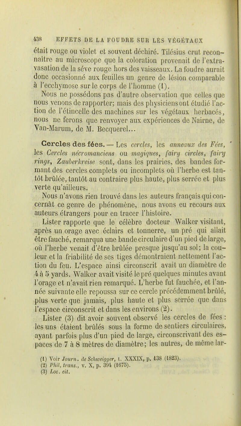 était rouge ou violet et souvent déchiré. Tilésius crut recon- naître au microscope que la coloration provenait de l'extra- vasation de la séve rouge hors des vaisseaux. La foudre aurait donc occasionné aux feuilles un genre de lésion comparable à l'ecchymose sur le corps de l'homme (1). Nous ne possédons pas d'autre observation que celles que nous venons de rapporter; mais des physiciens ont étudié l'ac- tion de l'étincelle des machines sur les végétaux herbacés, nous ne ferons que renvoyer aux expériences de Nairne, de Van-Marum, de M. Becquerel... Cercles des fées. — Les cercles, les anneaux des Fées, les Cercles nécromanciens ou magiques, fairy circles, fairy rings^ Zauberkreise sont, dans les prairies, des bandes for- mant des cercles complets ou incomplets où l'herbe est tan- tôt brûlée, tantôt au contraire plus haute, plus serrée et plus verte qu'ailleurs. Nous n'avons rien trouvé dans les auteurs français qui con- cernât ce genre de phénomène, nous avons eu recours aux auteurs étrangers pour en tracer l'histoire. Lister rapporte que le célèbre docteur Walker visitant, après un orage avec éclairs et tonnerre, un pré qui allait être fauché, remarqua une bande circulaire d'un pied de large, où l'herbe venait d'être brûlée presque jusqu'au sol; la cou- leur et la friabilité de ses tiges démontraient nettement l'ac- tion du feu. L'espace ainsi circonscrit avait un diamètre de 4à 5 yards. Walker avait visité le pré quelques minutes avant l'orage et n'avait rien remarqué. L'herbe fut fauchée, et Tan- née suivante elle repoussa sur ce cercle précédemment brûlé, plus verte que jamais, plus haute et plus serrée que dans l'espace circonscrit et dans les environs (2). Lister (3) dit avoir souvent observé les cercles de fées : les uns étaient brûlés sous la forme de sentiers circulaires, ayant parfois plus d'un pied de large, circonscrivant des es- paces de 7 à 8 mètres de diamètre; les autres, de même lar- (1) Voir Journ. de Schweigger, t. XXXLX, p. 138 (1823). (2) Phil, irans., v. X, p. 394 (1675). (3) Loc. cit.