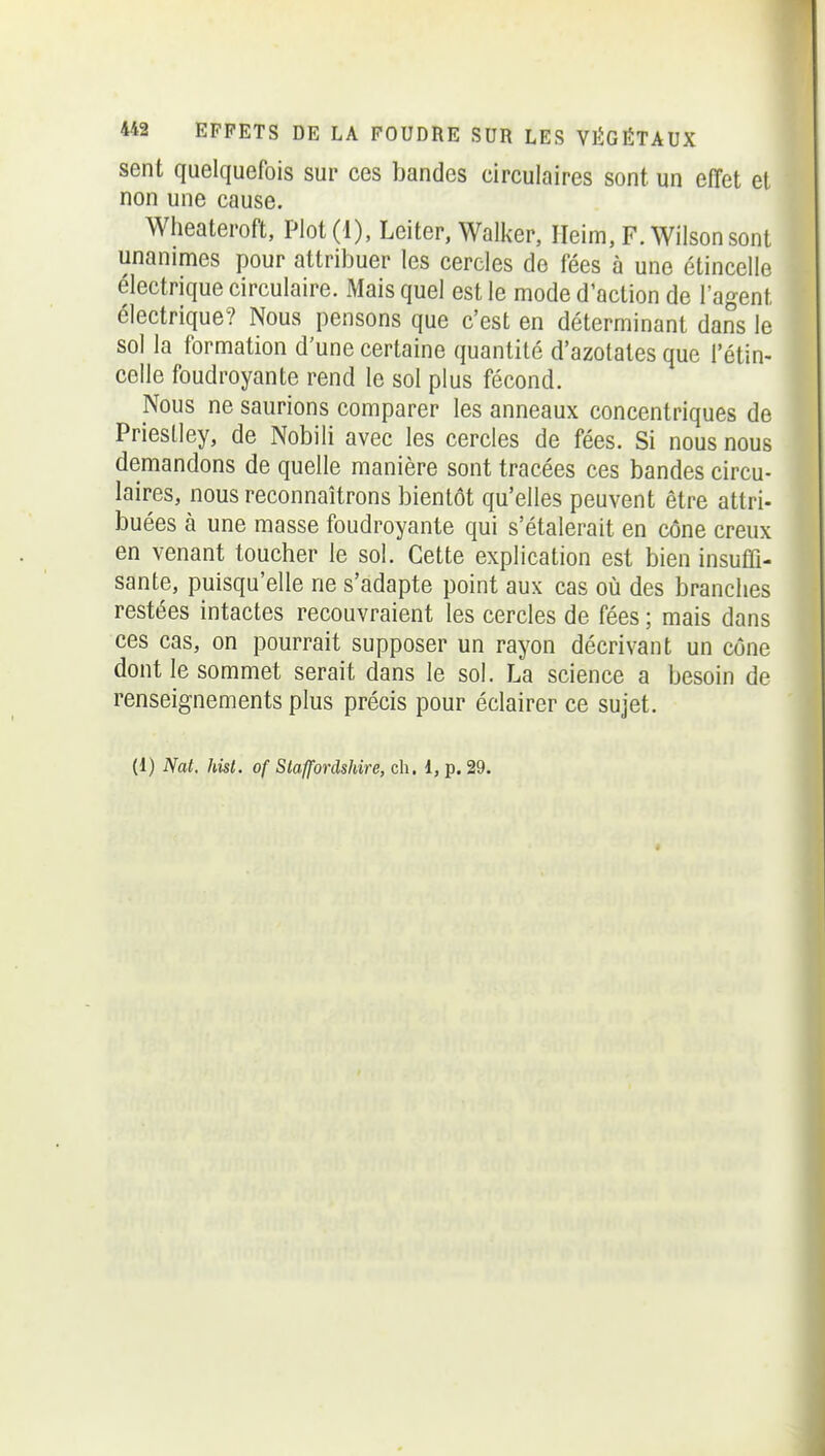 sent quelquefois sur ces bandes circulaires sont, un effet et non une cause. Wheateroft, Plot(l), Leiter, Walker, Ileim, F. Wilsonsont unanimes pour attribuer les cercles de fées à une étincelle électrique circulaire. Mais quel est le mode d'action de l'agent électrique? Nous pensons que c'est en déterminant dans le sol la formation d'une certaine quantité d'azotates que l'étin- celle foudroyante rend le sol plus fécond. Nous ne saurions comparer les anneaux concentriques de Prieslley, de Nobili avec les cercles de fées. Si nous nous demandons de quelle manière sont tracées ces bandes circu- laires, nous reconnaîtrons bientôt qu'elles peuvent être attri- buées à une masse foudroyante qui s'étalerait en cône creux en venant toucher le sol. Cette explication est bien insuffi- sante, puisqu'elle ne s'adapte point aux cas où des branches restées intactes recouvraient les cercles de fées ; mais dans ces cas, on pourrait supposer un rayon décrivant un cône dont le sommet serait dans le sol. La science a besoin de renseignements plus précis pour éclairer ce sujet. (1) Nat. hisl. of Slaffordshire, ch. l, p. 29.