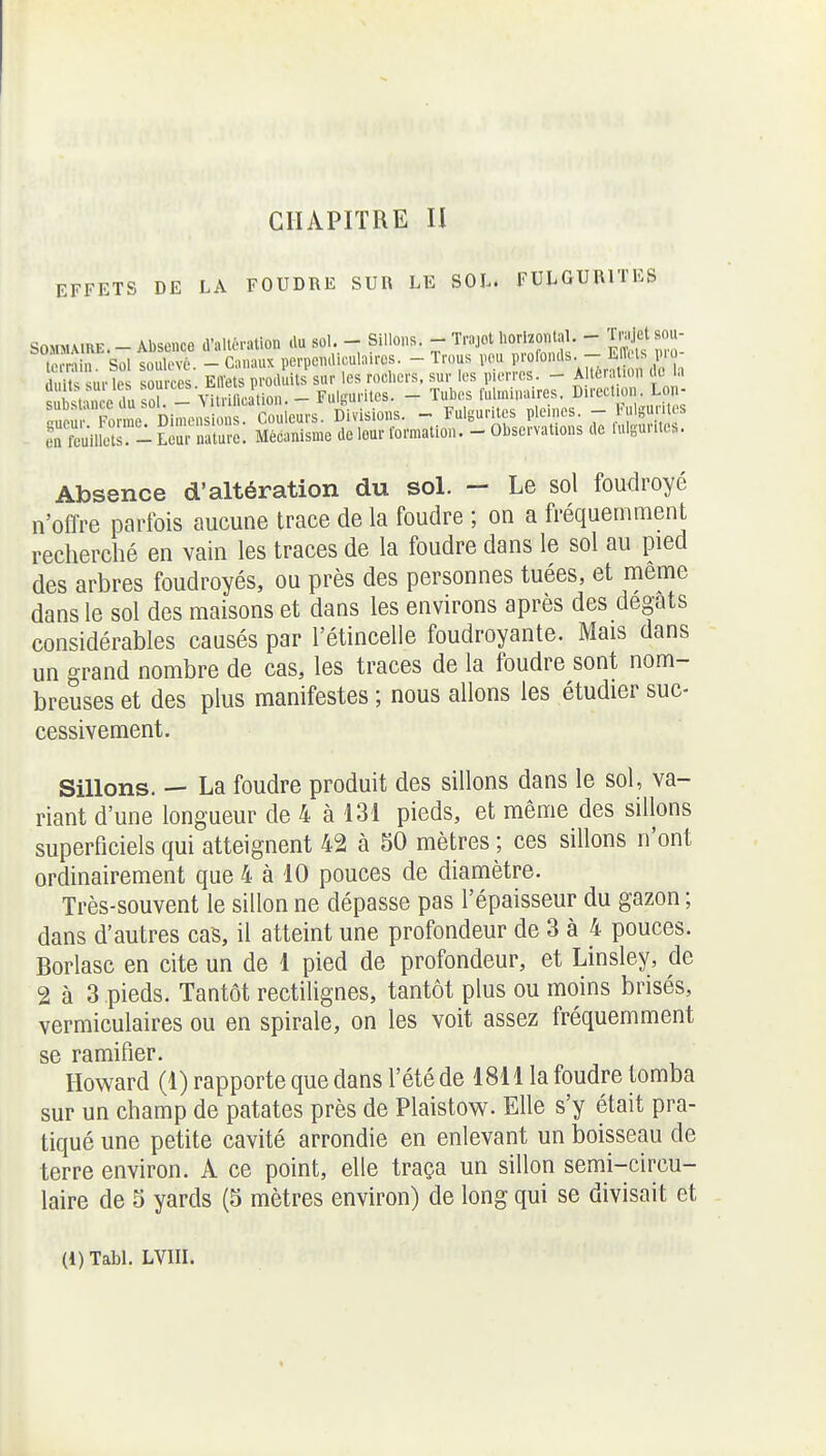 EFFETS DE LA FOUDRE SUR LE SOL. FULGURITES SOMMAIRE. - Absence d'altération .lu sol. - Sillons. - Tnjot liorlzontal - Tnijet sou- terrùn. Sol soulevé. - Canaux perpenai.ula.res. - Trous .cu F^^ Absence d'altération du sol. — Le sol foudroyé n'offre parfois aucune trace de la foudre ; on a fréquemment recherché en vain les traces de la foudre dans le sol au pied des arbres foudroyés, ou près des personnes tuées, et même dans le sol des maisons et dans les environs après des degats considérables causés par l'étincelle foudroyante. Mais dans un grand nombre de cas, les traces de la foudre sont nom- breuses et des plus manifestes ; nous allons les étudier suc- cessivement. Sillons. — La foudre produit des sillons dans le sol, va- riant d'une longueur de 4 à 131 pieds, et même des sillons superficiels qui atteignent 42 à 50 mètres ; ces sillons n'ont ordinairement que 4 à 10 pouces de diamètre. Très-souvent le sillon ne dépasse pas l'épaisseur du gazon ; dans d'autres cas, il atteint une profondeur de 3 à 4 pouces. Borlasc en cite un de 1 pied de profondeur, et Linsley, de 2 à 3 pieds. Tantôt rectilignes, tantôt plus ou moins brisés, vermiculaires ou en spirale, on les voit assez fréquemment se ramifier. Howard (1) rapporte que dans l'été de 1811 la foudre tomba sur un champ de patates près de Plaistow. Elle s'y était pra- tiqué une petite cavité arrondie en enlevant un boisseau de terre environ. A ce point, elle traça un sillon semi-circu- laire de 5 yards (5 mètres environ) de long qui se divisait et (l)Tabl. LVIII.