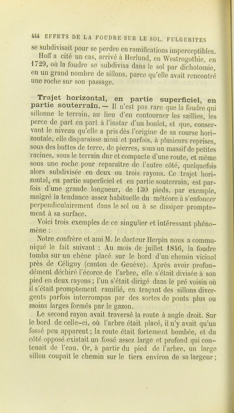 se subdivisait pour se perdre en ramifications imperceptibles. Hoffa cite un cas, arrivé à Herlund, en Westrogothie en 1729, ou la foudre se subdivisa dans le sol par dichotomie en un grand nombre de sillons, parce qu'elle avait rencontré une roche sur son passage. Trajet horizontal, en partie superficiel, en partie souterrain. - H n'est pas rare que la foudre qui sillonne le terrain, au lieu d'en contourner les saillies, les perce de part en part à l'instar d'un boulet, et que, conser- vant le niveau qu'elle a pris dès l'origine de sa course hori- zontale, elle disparaisse ainsi et parfois, à plusieurs reprises, sous des buttes de terre, de pierres, sous un massif de petites racines, sous le terrain dur et compacte d'une route, et même sous une roche pour reparaître de l'autre côté, quelquefois alors subdivisée en deux ou trois rayons. Ce trajet hori- zontal, en partie superficiel et en partie souterrain, est par- fois d'une grande longueur, de 130 pieds, par exemple, malgré la tendance assez habituelle du météore à s'enfoncer perpendiculairement dans le sol ou à se dissiper prompte- ment à sa surface. Voici trois exemples de ce singulier et intéressant phéno- mène : Notre confrère et ami M. le docteur Herpin nous a commu- niqué le fait suivant : Au mois de juillet 1846, la foudre tomba sur un chêne placé sur le bord d'un chemin vicinal près de Géligny (canton de Genève). Après avoir profon- dément déchiré l'écorce de l'arbre, elle s'était divisée à son pied en deux rayons ; l'un s'était dirigé dans le pré voisin où il s'était promptement ramifié, en traçant des sillons diver- gents parfois interrompus par des sortes de ponts plus ou moins larges formés par le gazon. Le second rayon avait traversé la route à angle droit. Sur le bord de celle-ci, où l'arbre était placé, il n'y avait qu'un fossé peu apparent ; la route était fortement bombée, et du côté opposé existait un fossé assez large et profond qui con- tenait de l'eau. Or, à partir du pied de l'arbre, un large sillon coupait le chemin sur le tiers environ de sa largeur ;