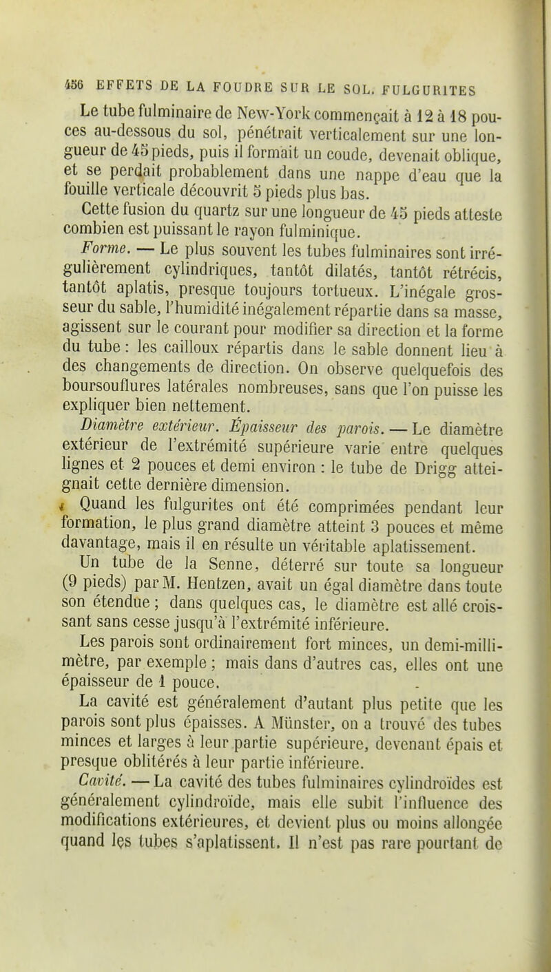Le tube fulminaire de New-York commençait à 12 à 18 pou- ces au-dessous du sol, pénétrait verticalement sur une lon- gueur de 45 pieds, puis il formait un coude, devenait oblique, et se perdait probablement dans une nappe d'eau que la fouille verticale découvrit 5 pieds plus bas. Cette fusion du quartz sur une longueur de 45 pieds atteste combien est puissant le rayon fulminique. Forme. — Le plus souvent les tubes fulminaires sont irré- gulièrement cylindriques, tantôt dilatés, tantôt rétrécis, tantôt aplatis, presque toujours tortueux. L'inégale gros- seur du sable, l'humidité inégalement répartie dans sa masse, agissent sur le courant pour modifier sa direction et la forme du tube : les cailloux répartis dans le sable donnent lieu à des changements de direction. On observe quelquefois des boursouflures latérales nombreuses, sans que l'on puisse les expliquer bien nettement. Diamètre extérieur. Épaisseur des parois. — Le diamètre extérieur de l'extrémité supérieure varie entre quelques lignes et 2 pouces et demi environ : le tube de Drigg attei- gnait cette dernière dimension. i Quand les fulgurites ont été comprimées pendant leur formation, le plus grand diamètre atteint 3 pouces et même davantage, mais il en résulte un véritable aplatissement. Un tube de la Senne, déterré sur toute sa longueur (9 pieds) par M. Hentzen, avait un égal diamètre dans toute son étendue ; dans quelques cas, le diamètre est allé crois- sant sans cesse jusqu'à l'extrémité inférieure. Les parois sont ordinairement fort minces, un demi-milli- mètre, par exemple ; mais dans d'autres cas, elles ont une épaisseur de 1 pouce. La cavité est généralement d'autant plus petite que les parois sont plus épaisses. A Munster, on a trouvé des tubes minces et larges à leur partie supérieure, devenant épais et presque oblitérés à leur partie inférieure. Cavité. — La cavité des tubes fulminaires cylindroïdes est généralement cylindroïde, mais elle subit l'influence des modifications extérieures, et devient plus ou moins allongée quand Içs tubes s'aplatissent. Il n'est pas rare pourtant de