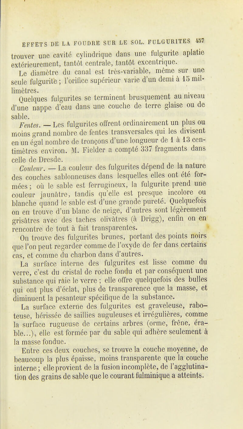 trouver une cavité cylindrique dans une fulgurite aplatie extérieurement, tantôt centrale, tantôt excentrique. Le diamètre du canal est très-variable, même sur une seule fulgurite ; l'orilice supérieur varie d'un demi à 15 mil- limètres. Quelques fulgurites se terminent brusquement au niveau d'une nappe d'eau dans une couche de terre glaise ou de sable Fentes. — Les fulgurites offrent ordinairement un plus ou moins grand nombre de fentes transversales qui les divisent en un é'gal nombre de tronçons d'une longueur de 1 à 13 cen- timètres environ. M. Fielder a compté 337 fragments dans celle de Dresde. Couleur. — La couleur des fulgurites dépend de la nature des couches sablonneuses dans lesquelles elles ont été for- mées ; où le sable est ferrugineux, la fulgurite prend une couleur jaunâtre, tandis qu'elle est presque incolore ou blanche quand le sable est d'une grande pureté. Quelquefois on en trouve d'un blanc de neige, d'autres sont légèrement grisâtres avec des taches olivâtres (à Drigg), enfin on en rencontre de tout à fait transparentes. On trouve des fulgurites brunes, portant des points noirs que l'on peut regarder comme de l'oxyde de fer dans certains cas, et comme du charbon dans d'autres. La surface interne des fulgurites est lisse comme du verre, c'est du cristal de roche fondu et par conséquent une substance qui raie le verre ; elle offre quelquefois des bulles qui ont plus d'éclat, plus de transparence que la masse, et diminuent la pesanteur spécifique de la substance. La surface externe des fulgurites est graveleuse, rabo- teuse, hérissée de saiUies anguleuses et irrégulières, comme la surface rugueuse de certains arbres (orme, frêne, éra- ble...), elle est formée par du sable qui adhère seulement à la masse fondue. Entre ces deux couches, se trouve la couche moyenne, de beaucoup la plus épaisse, moins transparente que la couche interne; elle provient de la fusion incomplète, de l'agglutina- tion des grains de sable que le courant fulminique a atteints.