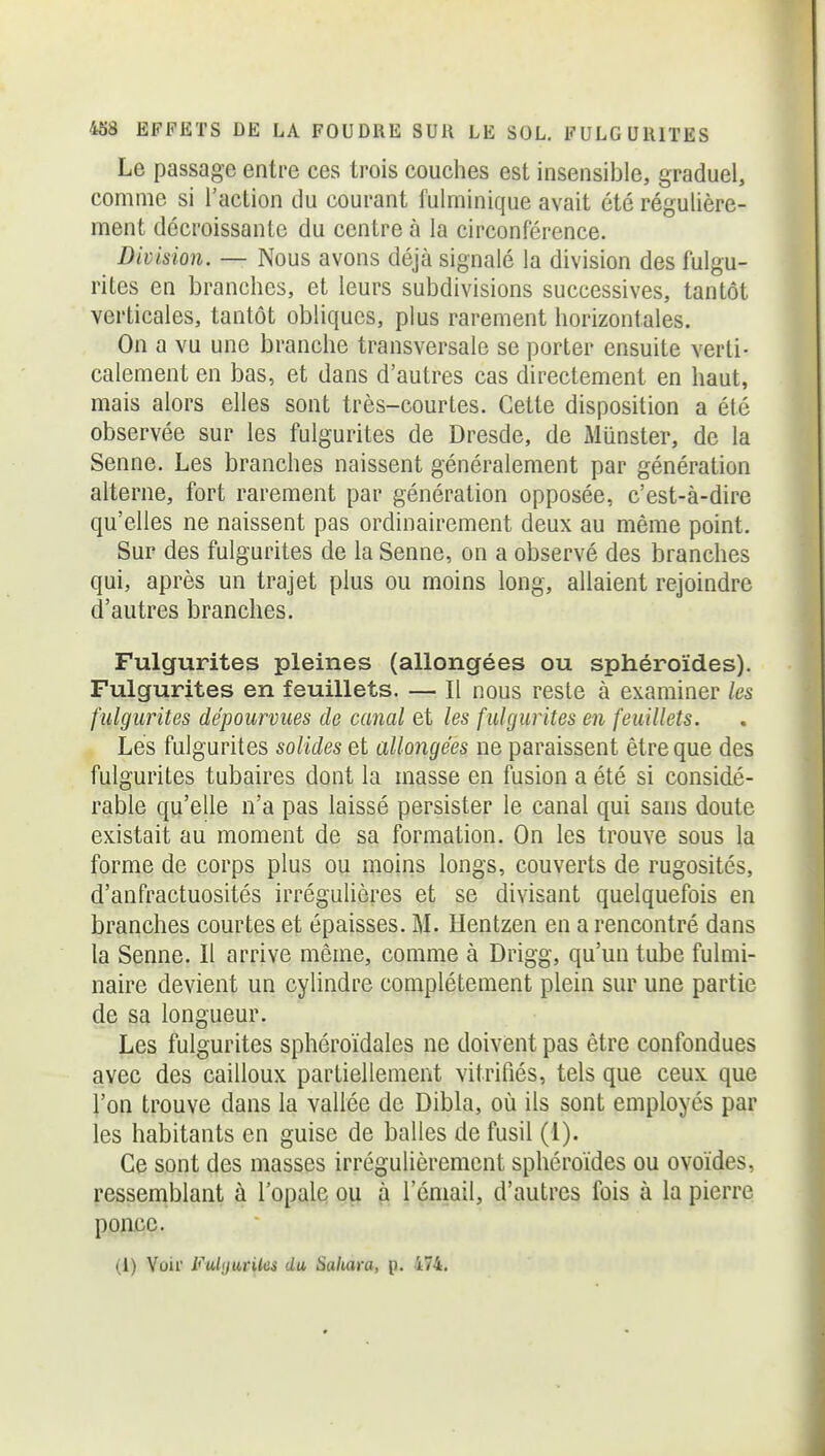 Le passage entre ces trois couches est insensible, graduel, comme si l'action du courant fulminique avait été régulière- ment décroissante du centre à la circonférence. Division. — Nous avons déjà signalé la division des fulgu- rites en branches, et leurs subdivisions successives, tantôt verticales, tantôt obliques, plus rarement horizontales. On a vu une branche transversale se porter ensuite verti- calement en bas, et dans d'autres cas directement en haut, mais alors elles sont très-courtes. Cette disposition a été observée sur les fulgurites de Dresde, de Munster, de la Senne. Les branches naissent généralement par génération alterne, fort rarement par génération opposée, c'est-à-dire qu'elles ne naissent pas ordinairement deux au même point. Sur des fulgurites de la Senne, on a observé des branches qui, après un trajet plus ou moins long, allaient rejoindre d'autres branches. Fulgurites pleines (allongées ou sphéroïdes). Fulgurites en feuillets. — Il nous reste à examiner les fulgurites dépourvues de canal et les fulgurites en feuillets. Lés fulgurites solides et allongées ne paraissent être que des fulgurites tubaires dont la masse en fusion a été si considé- rable qu'elle n'a pas laissé persister le canal qui sans doute existait au moment de sa formation. On les trouve sous la forme de corps plus ou moins longs, couverts de rugosités, d'anfractuosités irréguliôres et se divisant quelquefois en branches courtes et épaisses. M. Hentzen en a rencontré dans la Senne. Il arrive même, comme à Drigg, qu'un tube fulmi- naire devient un cylindre complètement plein sur une partie de sa longueur. Les fulgurites sphéroïdales ne doivent pas être confondues avec des cailloux partiellement vitrifiés, tels que ceux que l'on trouve dans la vallée de Dibla, où ils sont employés par les habitants en guise de balles de fusil (1). Ce sont des masses irrégulièrement sphéroïdes ou ovoïdes, ressemblant à l'opale ou à l'email, d'autres fois à la pierre ponce. (1) Voir Fulijuriks du Sahava, p. 474.