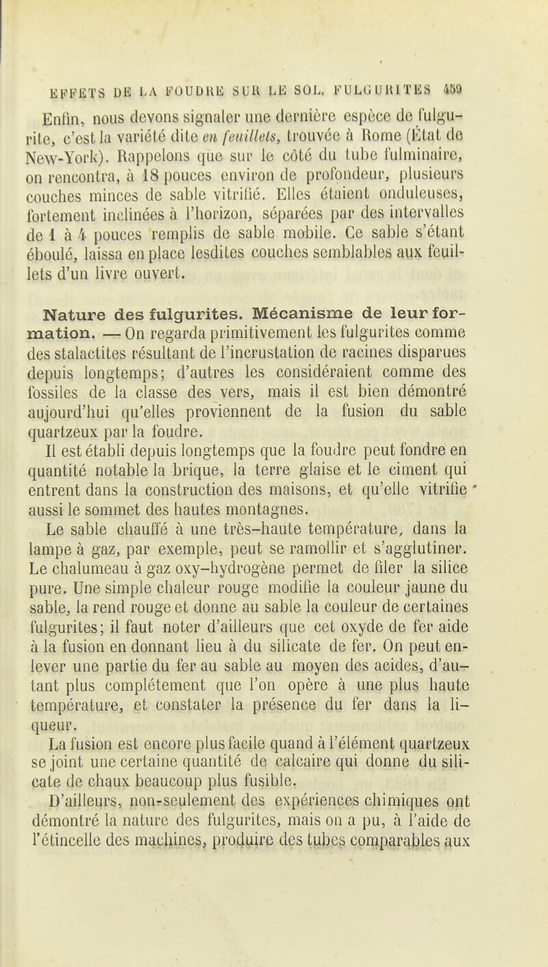 Enfin, nous devons signaler une dernière espèce de fulgu- rite, c'est la variété dite en feuilkls, trouvée à Rome (Ktat de New-York). Rappelons que sur le côté du tube iulniinaire, on rencontra, à 18 pouces environ de profondeur, plusieurs couches minces de sable vitrifié. Elles étaient ondulcuses, fortement inclinées à l'horizon, séparées par des intervalles de 1 à 4 pouces remplis de sable mobile. Ce sable s'étant éboulé, laissa en place lesdites couches semblables aux feuil- lets d'un livre ouvert. Nature des fulgurites. Mécanisme de leur for- mation. — On regarda primitivement les fulgurites comme des stalactites résultant de l'incrustation de racines disparues depuis longtemps; d'autres les considéraient comme des fossiles de la classe des vers, mais il est bien démontré aujourd'hui qu'elles proviennent de la fusion du sable quartzeux par la foudre. Il est établi depuis longtemps que la foudre peut fondre en quantité notable la brique, la terre glaise et le ciment qui entrent dans la construction des maisons, et qu'elle vitrifie * aussi le sommet des hautes montagnes. Le sable chauffé à une très-haute température, dans la lampe à gaz, par exemple, peut se ramoUir et s'agglutiner. Le chalumeau à gaz oxy-hydrogène permet de filer la silice pure. Une simple chaleur rouge modifie la couleur jaune du sable, la rend rouge et donne au sable la couleur de certaines fulgurites; il faut noter d'ailleurs que cet oxyde de fer aide à la fusion en donnant lieu à du silicate de fer. On peut en- lever une partie du fer au sable au moyen des acides, d'au^ tant plus complètement que l'on opère à une plus haute température, et constater la présence du fer dans la li- queur. La fusion est encore plus facile quand à l'élément quartzeux se joint une certaine quantité de calcaire qui donne du sili- cate de chaux beaucoup plus fusible. D'ailleurs, nourseulement des expériences chimiques ont démontré la nature des fulgurites, mais on a pu, à l'aide de l'étincelle des mi^çliines, pro4lLiir(3 des tjilDeg coniparables p^ux