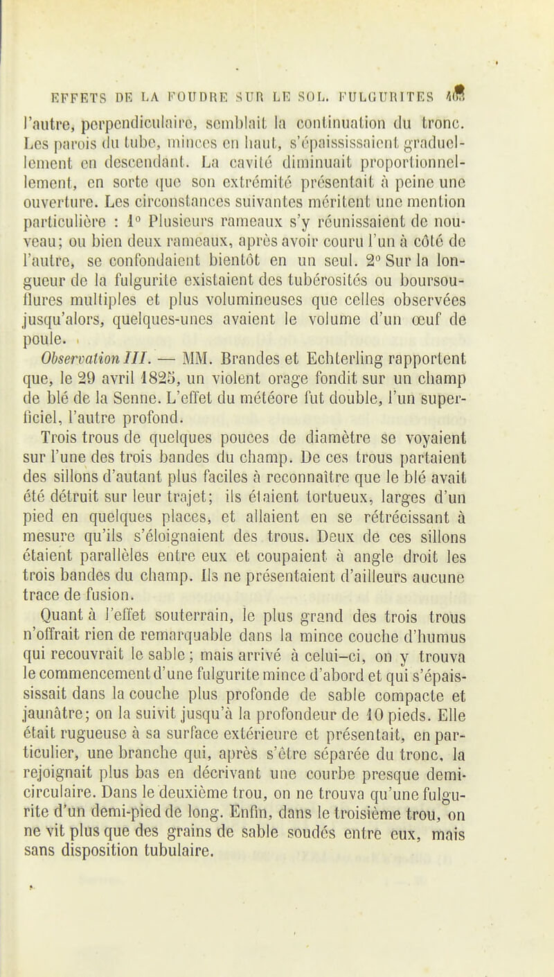 l'autre, porpcndiculnirc, scmblnil la coiilinualion tlu tronc. Les parois du lubc, uiinces en liaul,, s'épaississaieril, graduel- lement en descendant. La cavilé diminuait proportionnel- lement, en sorte que son extrémité présentait à peine une ouverture. Les circonstances suivantes méritent une mention particulière : 1° Plusieurs rameaux s'y réunissaient de nou- veau; ou bien deux rameaux, après avoir couru l'un à côté de l'autre, se confondaient bientôt en un seul. 2 Sur la lon- gueur de la fulgurite existaient des tubérosités ou boursou- tlures multiples et plus volumineuses que celles observées jusqu'alors, quelques-unes avaient le volume d'un œuf de poule. . Observation III. — MM. Brandes et Echterling rapportent que, le 29 avril 1825, un violent orage fondit sur un cbamp de blé de la Senne. L'effet du météore fut double, l'un super- ficiel, l'autre profond. Trois trous de quelques pouces de diamètre se voyaient sur l'une des trois bandes du champ. De ces trous partaient des sillons d'autant plus faciles à reconnaître que le blé avait été détruit sur leur trajet; ils étaient tortueux, larges d'un pied en quelques places, et allaient en se rétrécissant à mesure qu'ils s'éloignaient des trous. Deux de ces sillons étaient parallèles entre eux et coupaient à angle droit les trois bandes du champ. Ils ne présentaient d'ailleurs aucune trace de fusion. Quant à l'effet souterrain, le plus grand des trois trous n'offrait rien de remarquable dans la mince couche d'humus qui recouvrait le sable ; mais arrivé à celui-ci, on y trouva le commencement d'une fulgurite mince d'abord et qui s'épais- sissait dans la couche plus profonde de sable compacte et jaunâtre; on la suivit jusqu'à la profondeur de 10 pieds. Elle était rugueuse à sa surface extérieure et présentait, en par- ticulier, une branche qui, après s'être séparée du tronc, la rejoignait plus bas en décrivant une courbe presque demi- circulaire. Dans le deuxième trou, on ne trouva qu'une fulgu- rite d'un demi-pied de long. Enfin, dans le troisième trou, on ne vit plus que des grains de sable soudés entre eux, mais sans disposition tubulaire.