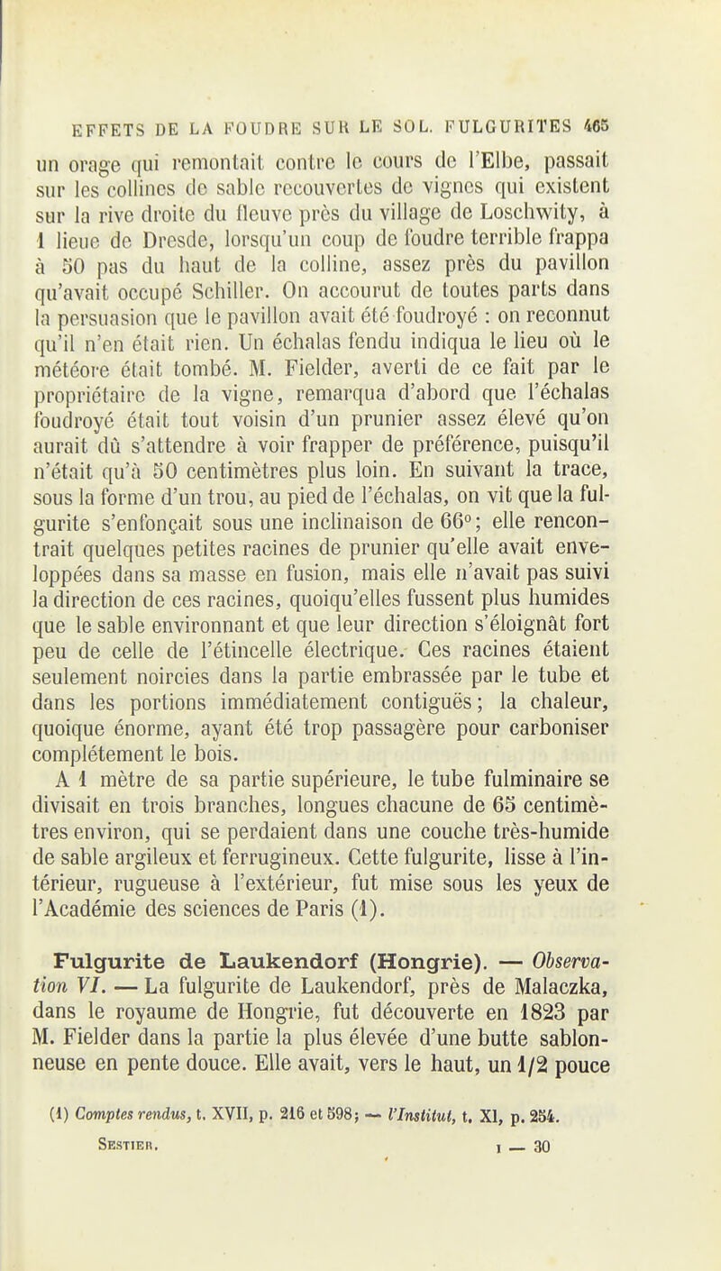 un orage qui remontait contre le cours de l'Elbe, passait sur les collines de sable recouvcrles de vignes qui existent sur la rive droite du fleuve près du village de Loschwity, à 1 lieue de Dresde, lorsqu'un coup de foudre terrible frappa à 50 pas du haut de la colline, assez près du pavillon qu'avait occupé Schiller. On accourut de toutes parts dans la persuasion que le pavillon avait été foudroyé : on reconnut qu'il n'en était rien. Un échalas fendu indiqua le lieu où le météore était tombé. M. Fielder, averti de ce fait par le propriétaire de la vigne, remarqua d'abord que l'échalas foudroyé était tout voisin d'un prunier assez élevé qu'on aurait dû s'attendre à voir frapper de préférence, puisqu'il n'était qu'à 50 centimètres plus loin. En suivant la trace, sous la forme d'un trou, au pied de l'échalas, on vit que la ful- gurite s'enfonçait sous une incHnaison de 66°; elle rencon- trait quelques petites racines de prunier qu'elle avait enve- loppées dans sa masse en fusion, mais elle n'avait pas suivi la direction de ces racines, quoiqu'elles fussent plus humides que le sable environnant et que leur direction s'éloignât fort peu de celle de l'étincelle électrique. Ces racines étaient seulement noircies dans la partie embrassée par le tube et dans les portions immédiatement contiguës ; la chaleur, quoique énorme, ayant été trop passagère pour carboniser complètement le bois. A 1 mètre de sa partie supérieure, le tube fulminaire se divisait en trois branches, longues chacune de 65 centimè- tres environ, qui se perdaient dans une couche très-humide de sable argileux et ferrugineux. Cette fulgurite, lisse à l'in- térieur, rugueuse à l'extérieur, fut mise sous les yeux de l'Académie des sciences de Paris (1). Fulgurite de Laukendorf (Hongrie). — Observa- tion VI. — La fulgurite de Laukendorf, près de Malaczka, dans le royaume de Hongrie, fut découverte en 1823 par M. Fielder dans la partie la plus élevée d'une butte sablon- neuse en pente douce. Elle avait, vers le haut, un 1/2 pouce (1) Comptes rendus, t. XVII, p. 216 et S98; ~- l'Institut, t. XI, p. 254. Sestieb, I 30