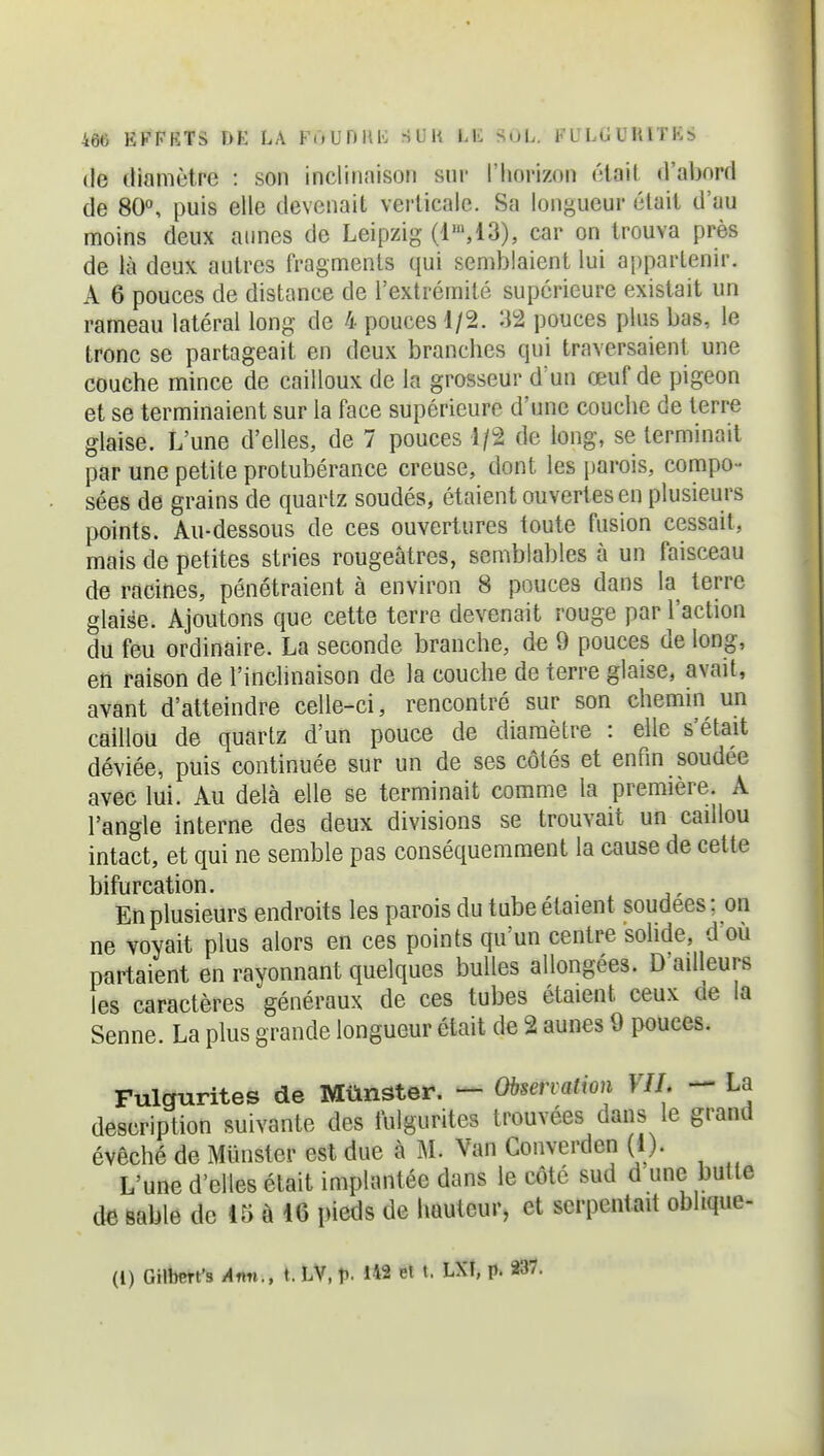 (le diamètre : son inclinaison sni' l'horizon était d'abord de 80°, puis elle devenait verticale. Sa lonj^ueur était d'au moins deux aunes de Leipzig (1',13), car on trouva près de là deux autres fragments qui semblaient lui appartenir. A 6 pouces de distance de l'extrémité supérieure existait un rameau latéral long de 4 pouces 1/2. 32 pouces plus bas, le tronc se partageait en deux branches qui traversaient une couche mince de cailloux de la grosseur d'un œuf de pigeon et se terminaient sur la face supérieure d'une couche de terre glaise. L'une d'elles, de 7 pouces 1/2 de long, se terminait par une petite protubérance creuse, dont les parois, compo- sées de grains de quartz soudés, étaient ouvertes en plusieurs points. Au-dessous de ces ouvertures toute fusion cessait, mais de petites stries rougeâtres, semblables à un faisceau de racines, pénétraient à environ 8 pouces dans la terre glaise. Ajoutons que cette terre devenait rouge par l'action du feu ordinaire. La seconde branche, de 9 pouces de long, en raison de l'inclinaison de la couche de terre glaise, avait, avant d'atteindre celle-ci, rencontré sur son chemm un caillou de quartz d'un pouce de diamètre : elle s'était déviée, puis continuée sur un de ses côtés et enfin soudée avec lui. Au delà elle se terminait comme la première. A l'angle interne des deux divisions se trouvait un caillou intact, et qui ne semble pas conséquemraent la cause de cette bifurcation. En plusieurs endroits les parois du tube étaient soudées ; on ne voyait plus alors en ces points qu'un centre solide, d ou partaient en rayonnant quelques bulles allongées. D'ad eurs les caractères généraux de ces tubes étaient ceux de la Senne. La plus grande longueur était de 2 aunes 9 pouces. Fulgurites de Mttnster. — Observation VIL — La description suivante des fuigurites trouvées dans le grand évêché de Munster est due à M. Van Gonverden (1). L'une d'elles était implantée dans le côté sud d une butte de sable de 15 à 16 i)ieds de hauteur, et serpentait obhque- (l) Gilbert's Ann., t. LV, p. 142 et t. LXt, p. 237.