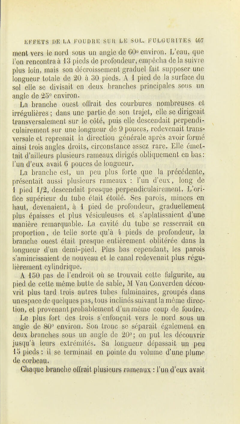 ment vers le nord sous un angle de 00 environ. L'eau, que l'on rencontra à 13 pieds de profondeur, empêcha de la suivre plus loin, mais son décroissement graduel fait supposer une longueur totale de 20 à 30 pieds. A 1 pied de la surface du sol elle se divisait en deux branches principales sous un angle de 25° environ. La branche ouest offrait des courbures nombreuses et irrégulières ; dans une partie de son trajet, elle se dirigeait transversalement sur le côté, puis elle descendait perpendi- culairement sur une longueur de 9 pouces, redevenait trans- versale et reprenait la direction générale après avoir formé ainsi trois angles droits, circonstance assez rare. Elle émet- tait d'ailleurs plusieurs rameaux dirigés obliquement en bas: l'un d'eux avait 6 pouces de longueur. La branche est, un peu plus forte que la précédente, présentait aussi plusieurs rameaux : l'un d'eux, long de ■1 pied 1/2, descendait presque perpendiculairement. L'ori- fice supérieur du tube était étoilé. Ses parois, minces en haut, devenaient, à 1 pied de profondeur, graduellement plus épaisses et plus vésiculeuses et s'aplatissaient d'une manière remarquable. La cavité du tube se resserrait en proportion, de telle sorte qu'à 4 pieds de profondeur, la branche ouest était presque entièrement oblitérée dans la longueur d'un demi-pied. Plus bas cependant, les parois s'amincissaient de nouveau et le canal redevenait plus régu- lièrement cylindrique. A 150 pas de l'endroit où se trouvait cette fulgurite, au pied de cette même butte de sable, M Van Gonverden décou- vrit plus tard trois autres tubes fulminaires, groupés dans un espace de quelques pas, tous inclinés suivant la môme direc- tion, et provenant probablement d'un même coup de foudre. Le plus fort des trois s'enfonçait vers le nord sous un angle de 80° environ. Son tronc se séparait également en deux branches sous un angle de 20°; on put les découvrir jusqu'à leurs extrémités. Sa longueur dépassait un peu 13 pieds : il se terminait en pointe du volume d'une plumn de corbeau. Chaque branche offrait plusieurs rameaux : l'un d'eux avait