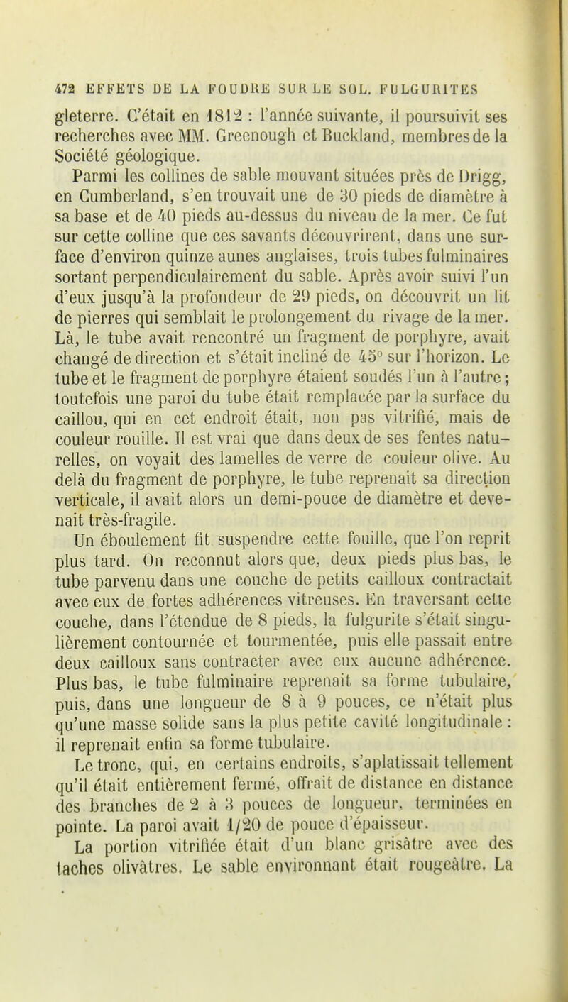 gleterre. C'était en 181^ : l'année suivante, il poursuivit ses recherches avec MM. Greenough et Buckland, membres de la Société géologique. Parmi les collines de sable mouvant situées près de Drigg, en Cumberland, s'en trouvait une de 30 pieds de diamètre à sa base et de 40 pieds au-dessus du niveau de la mer. Ce fut sur cette colline que ces savants découvrirent, dans une sur- face d'environ quinze aunes anglaises, trois tubes fulminaires sortant perpendiculairement du sable. Après avoir suivi l'un d'eux jusqu'à la profondeur de 29 pieds, on découvrit un ht de pierres qui semblait le prolongement du rivage de la mer. Là, le tube avait rencontré un fragment de porphyre, avait changé de direction et s'était incliné de 45° sur l'horizon. Le tube et le fragment de porphyre étaient soudés l'un à l'autre ; toutefois une paroi du tube était remplacée par la surface du caillou, qui en cet endroit était, non pas vitrifié, mais de couleur rouille. Il est vrai que dans deux de ses fentes natu- relles, on voyait des lamelles de verre de couleur olive. Au delà du fragment de porphyre, le tube reprenait sa direction verticale, il avait alors un demi-pouce de diamètre et deve- nait très-fragile. Un éboulement fit suspendre cette fouille, que l'on reprit plus tard. On reconnut alors que, deux pieds plus bas, le tube parvenu dans une couche de petits cailloux contractait avec eux de fortes adhérences vitreuses. En traversant cette couche, dans l'étendue de 8 pieds, la fulgurite s'était singu- lièrement contournée et tourmentée, puis elle passait entre deux cailloux sans contracter avec eux aucune adhérence. Plus bas, le tube fulminaire reprenait sa forme tabulaire, puis, dans une longueur de 8 à 9 pouces, ce n'était plus qu'une masse solide sans la plus petite cavité longitudinale : il reprenait enlin sa forme tubulaire. Le tronc, qui, en certains endroits, s'aplatissait tellement qu'il était entièrement fermé, offrait de distance en distance des branches de 2 à 3 pouces de longueur, terminées en pointe. La paroi avait 1/20 de pouce d'épaisseur. La portion vitrifiée était d'un blanc grisâtre avec des taches olivâtres. Le sable environnant était rougeàtrc. La
