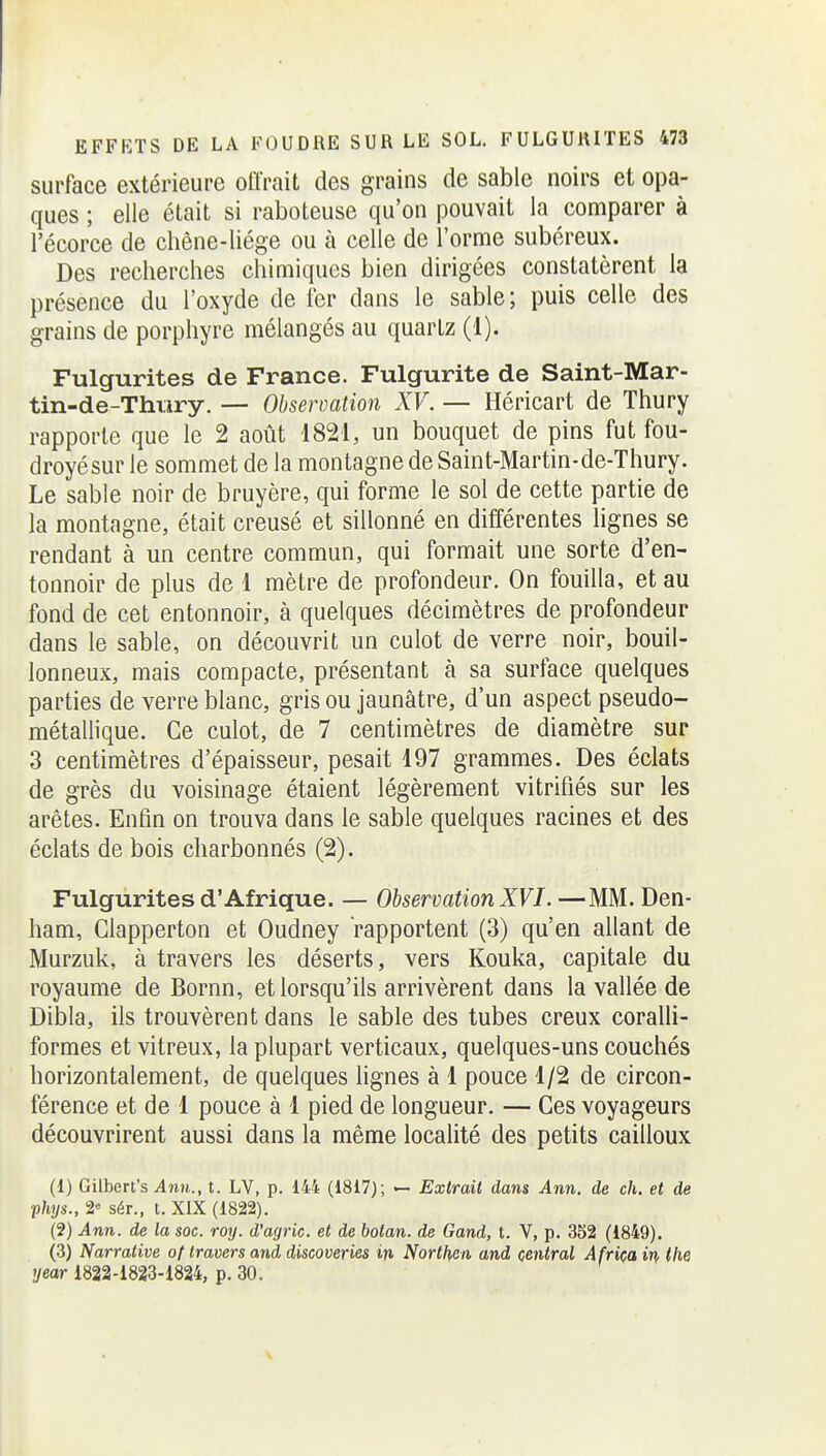 surface extérieure offrait des grains de sable noirs et opa- ques ; elle était si raboteuse qu'on pouvait la comparer à l'écorce de chêne-liége ou à celle de l'orme subéreux. Des recherches chimiques bien dirigées constatèrent la présence du l'oxyde de fer dans le sable; puis celle des grains de porphyre mélangés au quartz (1). Fulgurites de France. Fulgurite de Saint-Mar- tin-de-Thi;iry. — Observation XV. — Héricart de Thury rapporte que le 2 août 1821, un bouquet de pins fut fou- droyésur le sommet de la montagne de Saint-Martin-de-Thury. Le sable noir de bruyère, qui forme le sol de cette partie de la montagne, était creusé et sillonné en différentes lignes se rendant à un centre commun, qui formait une sorte d'en- tonnoir de plus de 1 mètre de profondeur. On fouilla, et au fond de cet entonnoir, à quelques décimètres de profondeur dans le sable, on découvrit un culot de verre noir, bouil- lonneux, mais compacte, présentant à sa surface quelques parties de verre blanc, gris ou jaunâtre, d'un aspect pseudo- métallique. Ce culot, de 7 centimètres de diamètre sur 3 centimètres d'épaisseur, pesait 197 grammes. Des éclats de grès du voisinage étaient légèrement vitrifiés sur les arêtes. Enfin on trouva dans le sable quelques racines et des éclats de bois charbonnés (2). Fulgurites d'Afrique. — Observation XVI. —MM. Den- ham, Clapperton et Oudney rapportent (3) qu'en allant de Murzuk, à travers les déserts, vers Kouka, capitale du royaume de Bornn, et lorsqu'ils arrivèrent dans la vallée de Dibla, ils trouvèrent dans le sable des tubes creux coralli- formes et vitreux, la plupart verticaux, quelques-uns couchés horizontalement, de quelques lignes à 1 pouce 1/2 de circon- férence et de 1 pouce à 1 pied de longueur. — Ces voyageurs découvrirent aussi dans la même localité des petits cailloux (1) Gilbert's ^n»., t. LV, p. 144 (1817); >- Extrait dans Ann. de ch. et de Vhys., 2 sér., t. XIX (1822). (2) Ann. de la soc. roy. d'agric. et de botan. de Gand, t. V, p. 352 (1849). (3) Narrative of travers and discoveries in Northen and central Africain the year 1822-1823-1824, p. 30.