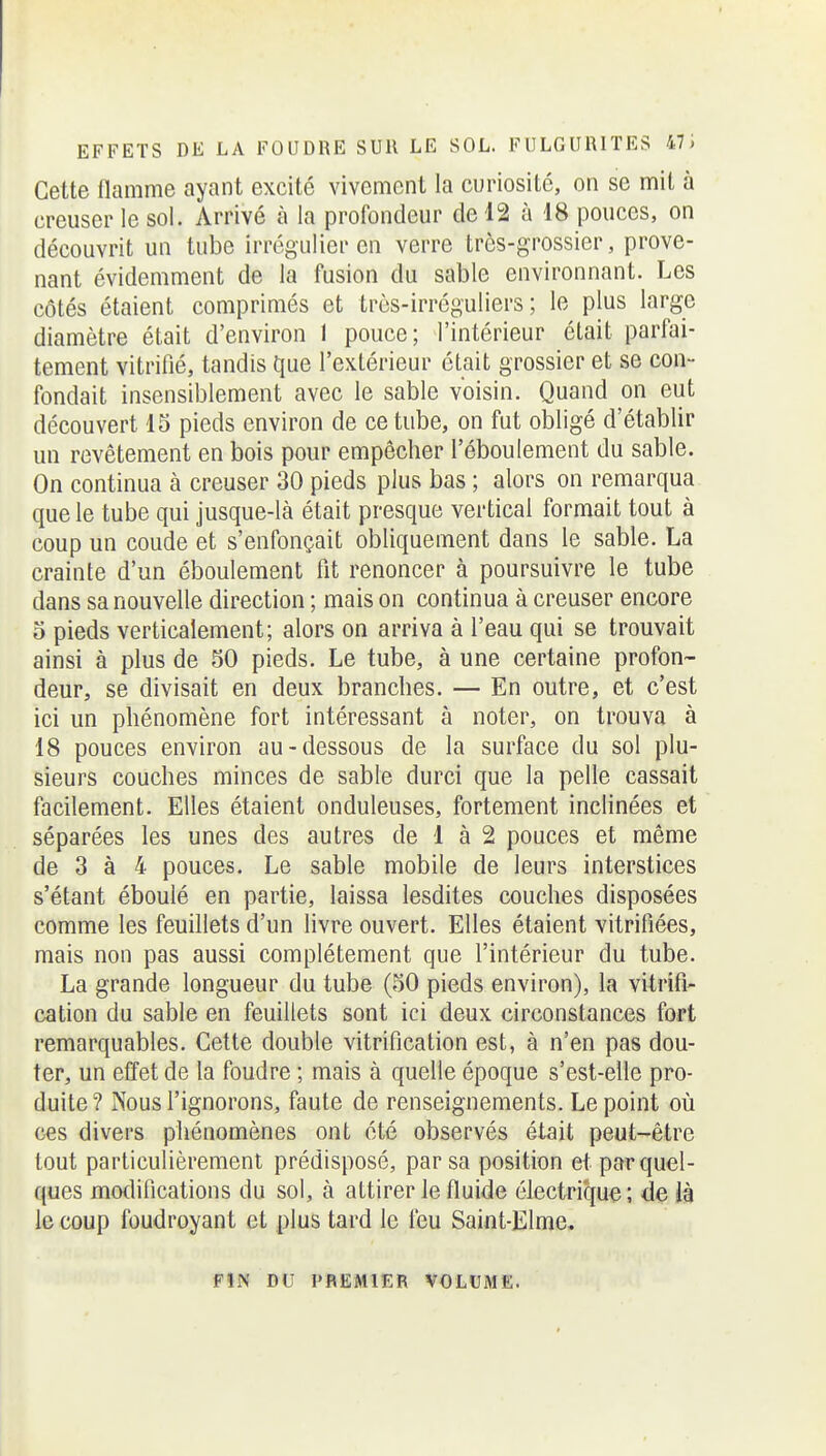 Cette flamme ayant excité vivement la curiosité, on se mit à creuser le sol. Arrivé à la profondeur de 12 à 18 pouces, on découvrit un tube irrégulier en verre très-grossier, prove- nant évidemment de la fusion du sable environnant. Les côtés étaient comprimés et très-irréguliers ; le plus large diamètre était d'environ 1 pouce; l'intérieur était parfai- tement vitrifié, tandis que l'extérieur était grossier et se con- fondait insensiblement avec le sable voisin. Quand on eut découvert 15 pieds environ de ce tube, on fut obligé d'établir un revêtement en bois pour empêcher l'éboulement du sable. On continua à creuser 30 pieds plus bas ; alors on remarqua que le tube qui jusque-là était presque vertical formait tout à coup un coude et s'enfonçait obliquement dans le sable. La crainte d'un éboulement fit renoncer à poursuivre le tube dans sa nouvelle direction ; mais on continua à creuser encore 0 pieds verticalement; alors on arriva à l'eau qui se trouvait ainsi à plus de 30 pieds. Le tube, à une certaine profon- deur, se divisait en deux branches. — En outre, et c'est ici un phénomène fort intéressant à noter, on trouva à 18 pouces environ au-dessous de la surface du sol plu- sieurs couches minces de sable durci que la pelle cassait facilement. Elles étaient onduleuses, fortement inclinées et séparées les unes des autres de 1 à 2 pouces et même de 3 à 4 pouces. Le sable mobile de leurs interstices s'étant éboulé en partie, laissa lesdites couches disposées comme les feuillets d'un livre ouvert. Elles étaient vitrifiées, mais non pas aussi complètement que l'intérieur du tube. La grande longueur du tube (50 pieds environ), la vitrifi- cation du sable en feuillets sont ici deux circonstances fort remarquables. Cette double vitrification est, à n'en pas dou- ter, un etîet de la foudre ; mais à quelle époque s'est-elle pro- duite? Nous l'ignorons, faute de renseignements. Le point oîi CCS divers phénomènes ont été observés était peut-être tout particulièrement prédisposé, par sa position et par quel- ques modifications du sol, à attirer le fluide électrique; de Jà le coup foudroyant et plus tard le feu Saint-Elme. F!N DU PREMIER VOLUME.
