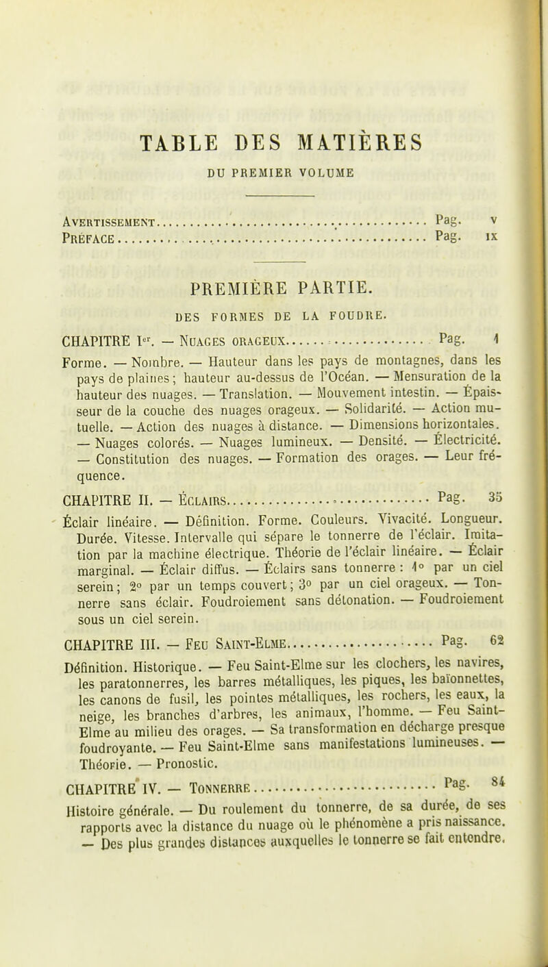 • TABLE DES MATIERES DU PREMIER VOLUME Avertissement Pag- v Préface , ' Pag- »x PREMIÈRE PARTIE. DES FORMES DE LA FOUDRE. CHAPITRE ï'. — Nuages orageux Pag. 1 Forme. — Nombre. — Hauteur dans les pays de montagnes, dans les pays de plaines; hauteur au-dessus de l'Océan. — Mensuration de la hauteur des nuages. — Translation. — Mouvement intestin. — Épais- seur de la couche des nuages orageux. — Solidarité. — Action mu- tuelle. — Action des nuages à distance. — Dimensions horizontales. — Nuages colorés. — Nuages lumineux. — Densité. — Électricité. — Constitution des nuages. — Formation des orages. — Leur fré- quence. CHAPITRE II. - ÉCLAIRS Pag- 35 Éclair linéaire. — Définition. Forme. Couleurs. Vivacité. Longueur. Durée. Vitesse. Intervalle qui sépare le tonnerre de l'éclair. Imita- tion par la machine électrique. Théorie de l'éclair linéaire. — Éclair marginal. — Éclair diffus. — Éclairs sans tonnerre : ^1° par un ciel serein ; 2° par un temps couvert ; 3 par un ciel orageux, — Ton- nerre sans éclair. Foudroiement sans détonation. — Foudroiement sous un ciel serein. CHAPITRE III. — Feu Saint-Elme Pag- 62 Définition. Historique. — Feu Saint-Elme sur les clochers, les navires, les paratonnerres, les barres métalliques, les piques, les baïonnettes, les canons de fusil, les pointes métalliques, les rochers, les eaux, la neige, les branches d'arbres, les animaux, l'homme. — Feu Samt- Elme au milieu des orages. — Sa transformation en décharge presque foudroyante. — Feu Saint-Elme sans manifestations lummeuses.— ThéoFie. — Pronostic. chapitre' IV. — Tonnerre Pag. 84 Histoire générale. — Du roulement du tonnerre, de sa durée, de ses rapports avec la distance du nuage où le phénomène a pris naissance. — Des plus grandes dislanceb auxquelles le tonnerre se fait entendre.