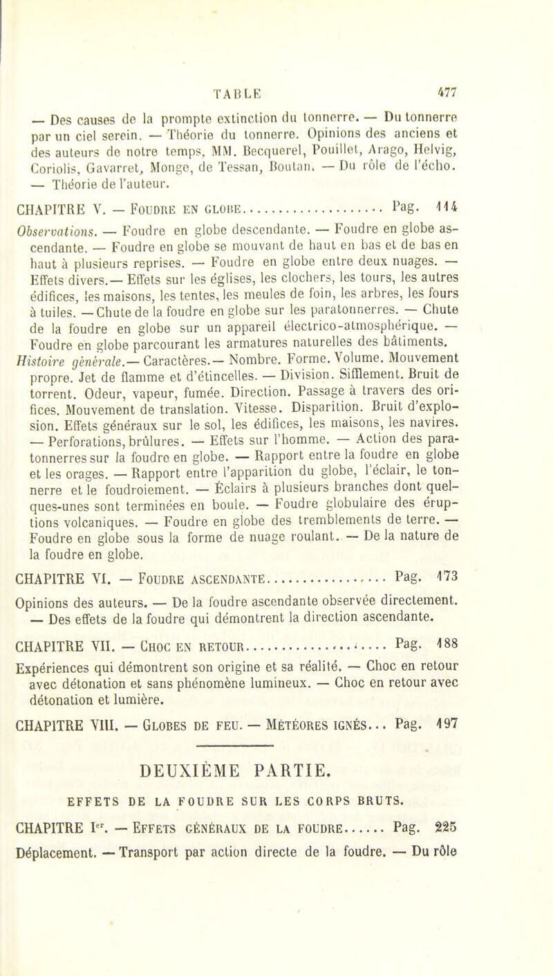 — Des causes de la prompte exlinclion du tonnerre. — Du tonnerre par un ciel serein. — Théorie du tonnerre. Opinions des anciens et des auteurs de notre temps, MM. Becquerel, Pouiliet, Arago, Helvig, Coriolis, Gavarret, Mongo, de Tessan, Doulaii. — Du rôle de l'écho. — Théorie de l'auteur. CHAPITRE V. — Foudre en gloiîe l'ag. 114 Observations. — Foudre en globe descendante. — Foudre en globe as- cendante. — Foudre en globe se mouvant de haut en bas et de bas en haut à plusieurs reprises. — Foudre en globe entre deux nuages. — Effets divers.— Effets sur les églises, les clochers, les tours, les autres édifices, les maisons, les tentes, les meules de foin, les arbres, les fours à tuiles. — Chute de la foudre en globe sur les paratonnerres. — Chute de la foudre en globe sur un appareil éleclrico-almosphérique. — Foudre en globe parcourant les armatures naturelles des bâtiments. Histoire généra/e.—Caractères.- Nombre. Forme. Volume. Mouvement propre. Jet de flamme et d'étincelles. — Division. Sifflement. Bruit de torrent. Odeur, vapeur, fumée. Direction. Passage à travers des ori- fices. Mouvement de translation. Vitesse. Disparition. Bruit d'explo- sion. Effets généraux sur le sol, les édifices, les maisons, les navires. — Perforations,brûlures. — Effets sur l'homme. — Action des para- tonnerres sur la foudre en globe. — Rapport entre la foudre en globe et les orages. — Rapport entre l'apparition du globe, l'éclair, le ton- nerre et le foudroiement. — Éclairs à plusieurs branches dont quel- ques-unes sont terminées en boule. — Foudre globulaire des érup- tions volcaniques. — Foudre en globe des tremblements de terre. — Foudre en globe sous la forme de nuage roulant. — De la nature de la foudre en globe. CHAPITRE VI. — Foudre ascendante Pag. 173 Opinions des auteurs. — De la foudre ascendante observée directement. — Des effets de la foudre qui démontrent la direction ascendante. CHAPITRE VII. — Choc en retour Pag- 188 Expériences qui démontrent son origine et sa réalité. — Choc en retour avec détonation et sans phénomène lumineux. — Choc en retour avec détonation et lumière. CHAPITRE VIII. — Globes de feu. — Météores ignés. .. Pag. 497 DEUXIÈME PARTIE. EFFETS DE LA FOUDRE SUR LES CORPS BRUTS. CHAPITRE I. — Effets généraux de la foudre Pag. 225 Déplacement. — Transport par action directe de la foudre. — Du rôle