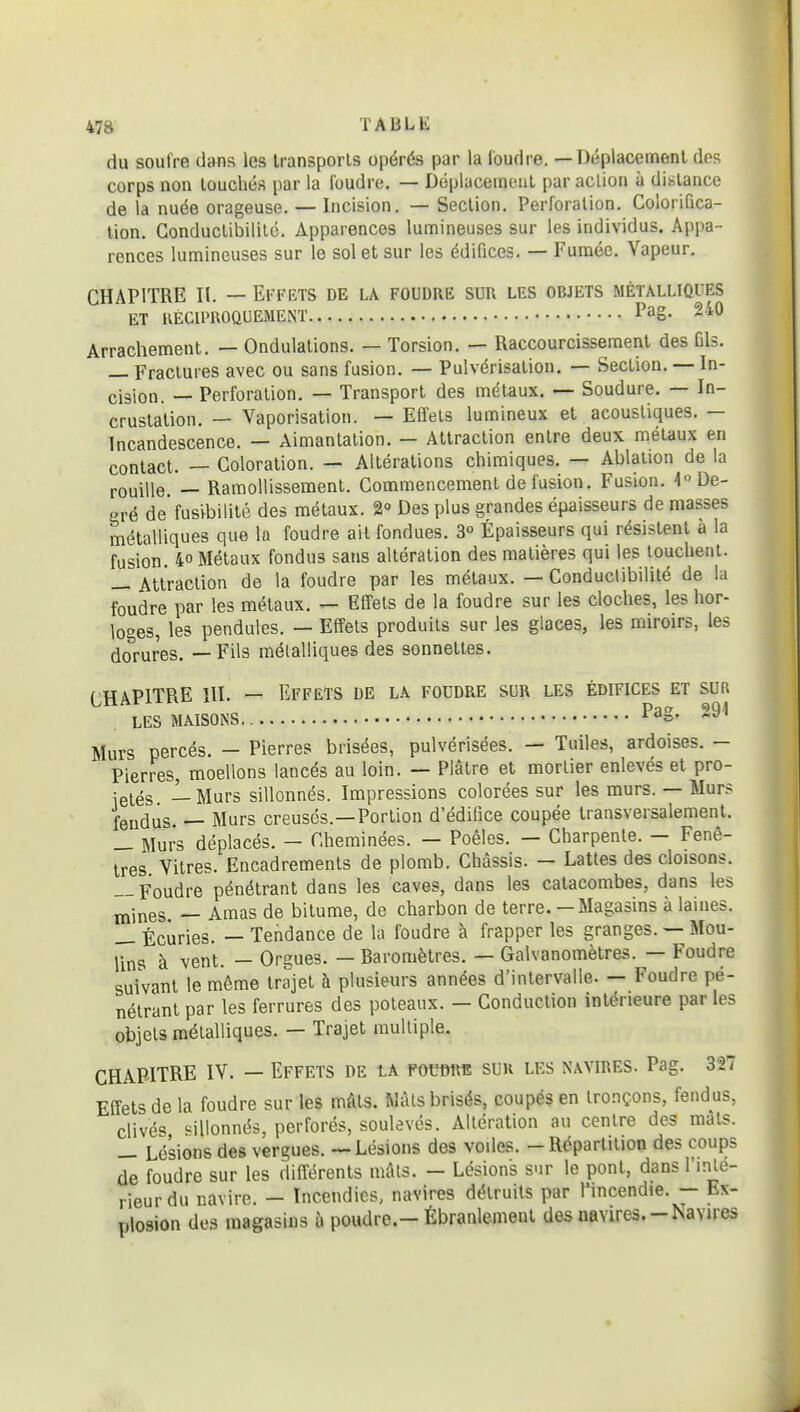 du soufre dans les transports opérés par la loudre. — Déplacement des corps non touchés par la foudre. — Déplacement par aclion à dislance de la nuée orageuse. — Incision. — Section. Perforation. Colorifica- tion. Conductibilité. Apparences lumineuses sur les individus. Appa- rences lumineuses sur le sol et sur les édifices. — Fumée. Vapeur. CHAPITRE II. — Effets de la foudre sur les objets métalliques ET RÉCIPROQUEMENT Pag- 240 Arrachement. — Ondulations. — Torsion. — Raccourcissement des Dis. — Fractures avec ou sans fusion. — Pulvérisation. — Section. — In- cision. — Perforation. — Transport des métaux. — Soudure. — In- crustation. — Vaporisation. — Effets lumineux et acoustiques. — Incandescence. — Aimantation. — Attraction entre deux métaux en contact. — Coloration. — Altérations chimiques. — Ablation de la rouille. — Ramollissement. Commencement de fusion. Fusion. 4 De- gré de fusibilité des métaux. 2° Des plus grandes épaisseurs de masses métalliques que la foudre ait fondues. 3 Épaisseurs qui résistent à la fusion. 40 Métaux fondus sans altération des matières qui les louchent. — Attraction de la foudre par les métaux. — Conductibilité de la foudre par les métaux. — Effets de la foudre sur les cloches, les hor- loges, les pendules. — Effets produits sur les glaces, les miroirs, les dorures. — Fils métalliques des sonnettes. f HAPITRE m. — Effets de la foudre sur les édifices et sur LES MAISONS ^'^s- Murs percés. - Pierres brisées, pulvérisées. — Tuiles, ardoises. - Pierres, moellons lancés au loin. — Plâtre et mortier enlevés et pro- ietés — Murs sillonnés. Impressions colorées sur les murs. — Murs fendus. — Murs creusés.—Portion d'édifice coupée transversalement. _ Murs déplacés. — Cheminées. — Poêles. — Charpente. — Fenê- tres Vitres. Encadrements de plomb. Châssis. — Lattes des cloisons. — Foudre pénétrant dans les caves, dans les catacombes, dans les mines. — Amas de bitume, de charbon de terre.— Magasins à laines. Écuries. — Tendance de la foudre à frapper les granges. — Mou- lins à vent. — Orgues. — Raromètres. — Galvanomètres. — Foudre suivant le même trajet à plusieurs années d'intervalle. — Foudre pé- nétrant par les ferrures des poteaux. - Conduction intérieure par les objets métalliques. — Trajet multiple. CHAPITRE IV. — Effets de ia fovtm. sur les navires. Pag. 327 Effets de la foudre sur les mâts. Mais brisés, coupés en tronçons, fendus, clivés «illonnés, perforés, soulevés. Altération au centre des mats. — Lésions des vergues. — Lésions des voiles. - Répartition des coups de foudre sur les différents mais. — Lésions sur le pont, dans l'inle- rieur du navire. - Incendies, navires détruits par l'incendie. - Ex- plosion des magasins à poudre.-Ébranlement des navires.-Navires