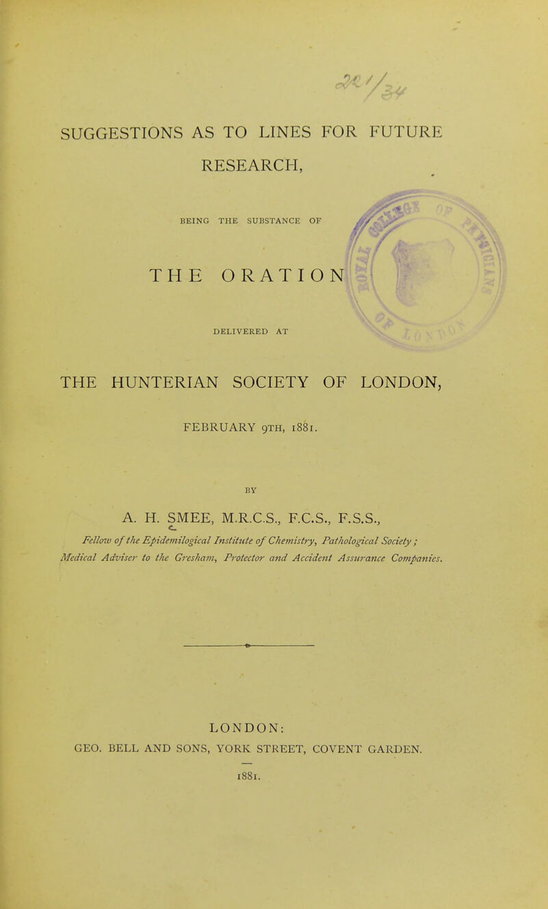 SUGGESTIONS AS TO LINES FOR FUTURE RESEARCH, BEING THE SUBSTANCE OF THE ORATION 'A, DELIVERED AT THE HUNTERIAN SOCIETY OF LONDON, FEBRUARY gxH, 1881. BY A. H. SMEE, M.R.C.S, F.C.S., F.S.S., Fell(nv of the Epidemilogical Instittite of Cheniistry, Pathological Society ; Medical Adviser to the Greshain, Protector and Accident Assurance Companies. LONDON: GEO. BELL AND SONS, YORK STREET, COVENT GARDEN. 1881.