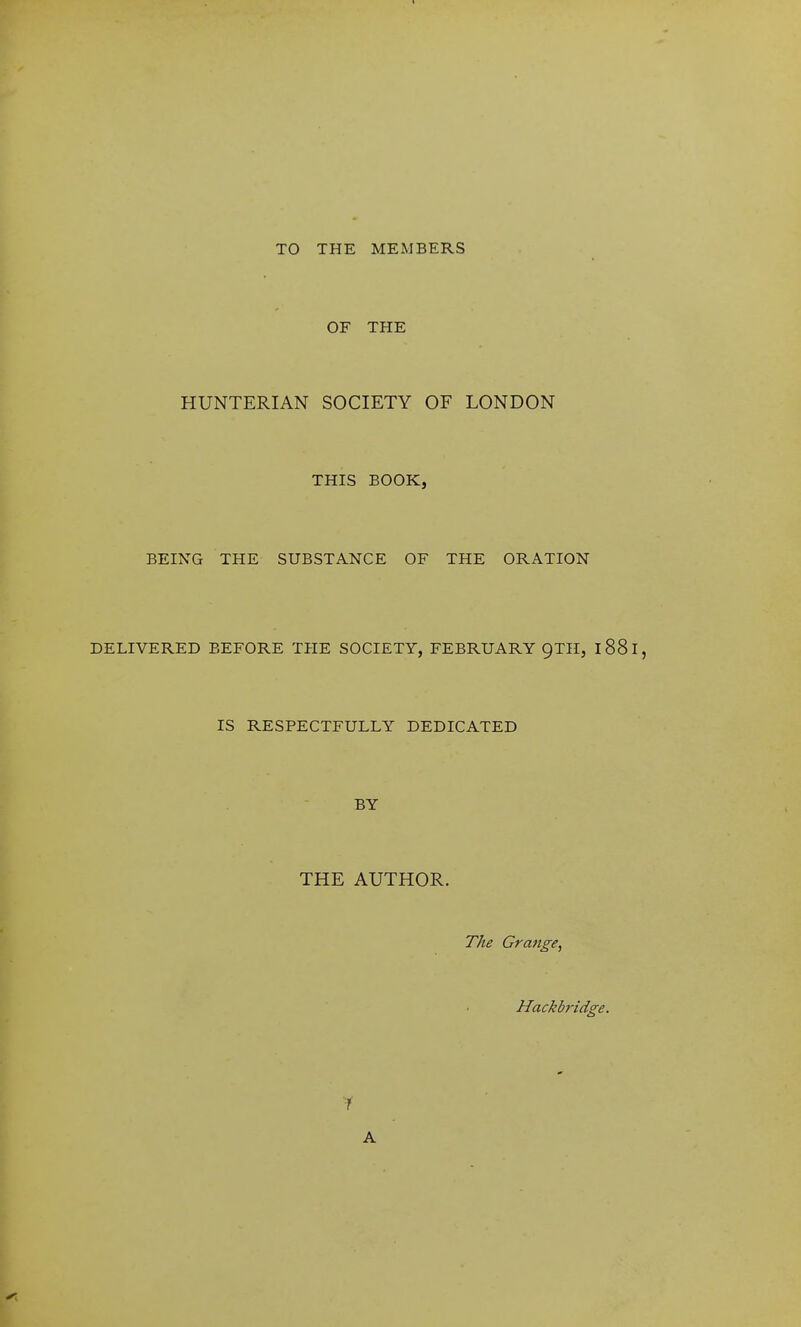 TO THE MEMBERS OF THE HUNTERIAN SOCIETY OF LONDON THIS BOOK, BEING THE SUBSTANCE OF THE ORATION DELIVERED BEFORE THE SOCIETY, FEBRUARY QTH, 188 I, IS RESPECTFULLY DEDICATED BY THE AUTHOR. The Grange, Hackbridge.