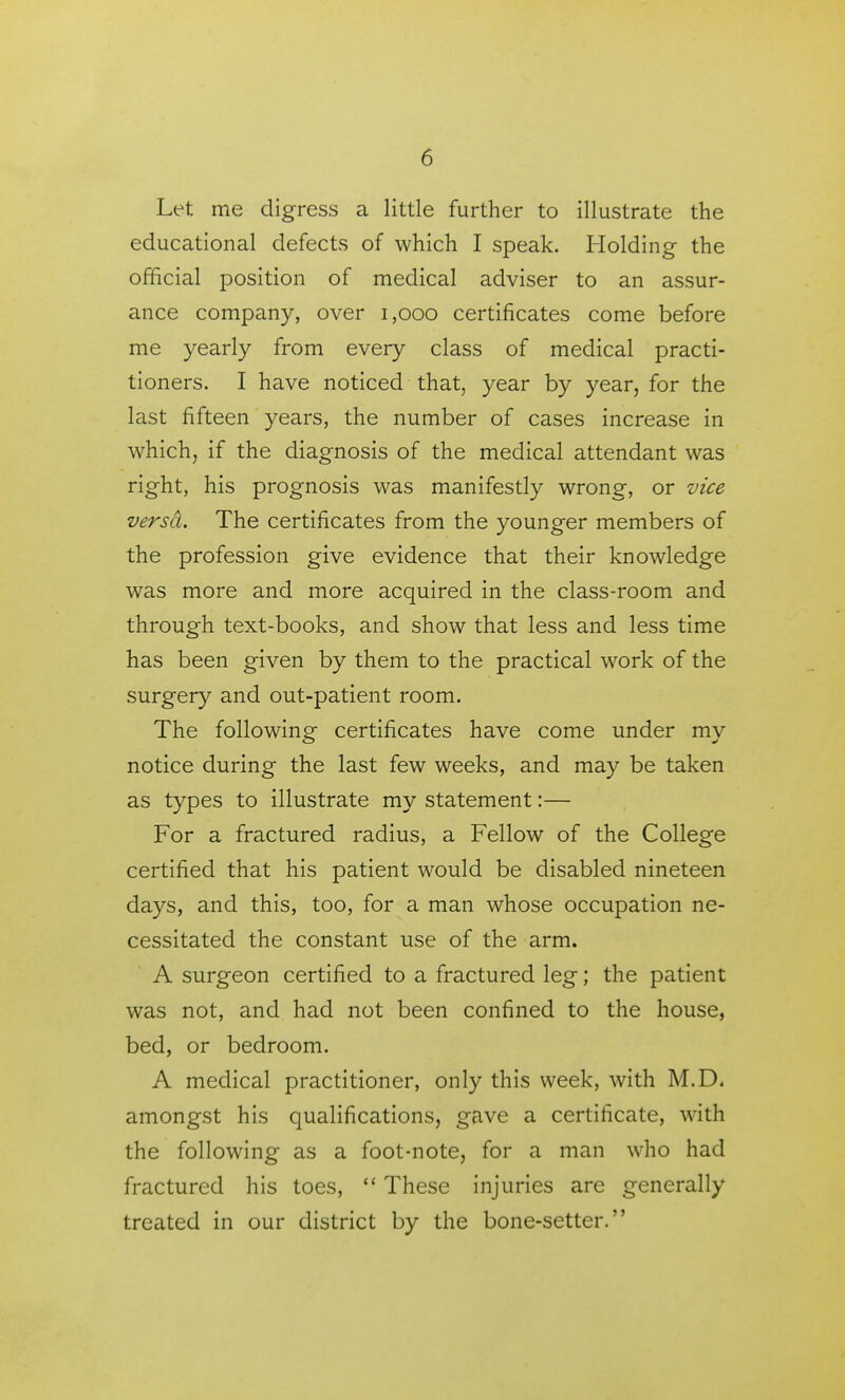 Let me digress a little further to illustrate the educational defects of which I speak. Holding the official position of medical adviser to an assur- ance company, over i,ooo certificates come before me yearly from every class of medical practi- tioners. I have noticed that, year by year, for the last fifteen years, the number of cases increase in which, if the diagnosis of the medical attendant was right, his prognosis was manifestly wrong, or vice versd. The certificates from the younger members of the profession give evidence that their knowledge was more and more acquired in the class-room and through text-books, and show that less and less time has been given by them to the practical work of the surgery and out-patient room. The following certificates have come under my notice during the last few weeks, and may be taken as types to illustrate my statement:— For a fractured radius, a Fellow of the College certified that his patient would be disabled nineteen days, and this, too, for a man whose occupation ne- cessitated the constant use of the arm. A surgeon certified to a fractured leg; the patient was not, and had not been confined to the house, bed, or bedroom. A medical practitioner, only this week, with M.D. amongst his qualifications, gave a certificate, with the following as a foot-note, for a man who had fractured his toes,  These injuries are generally treated in our district by the bone-setter.