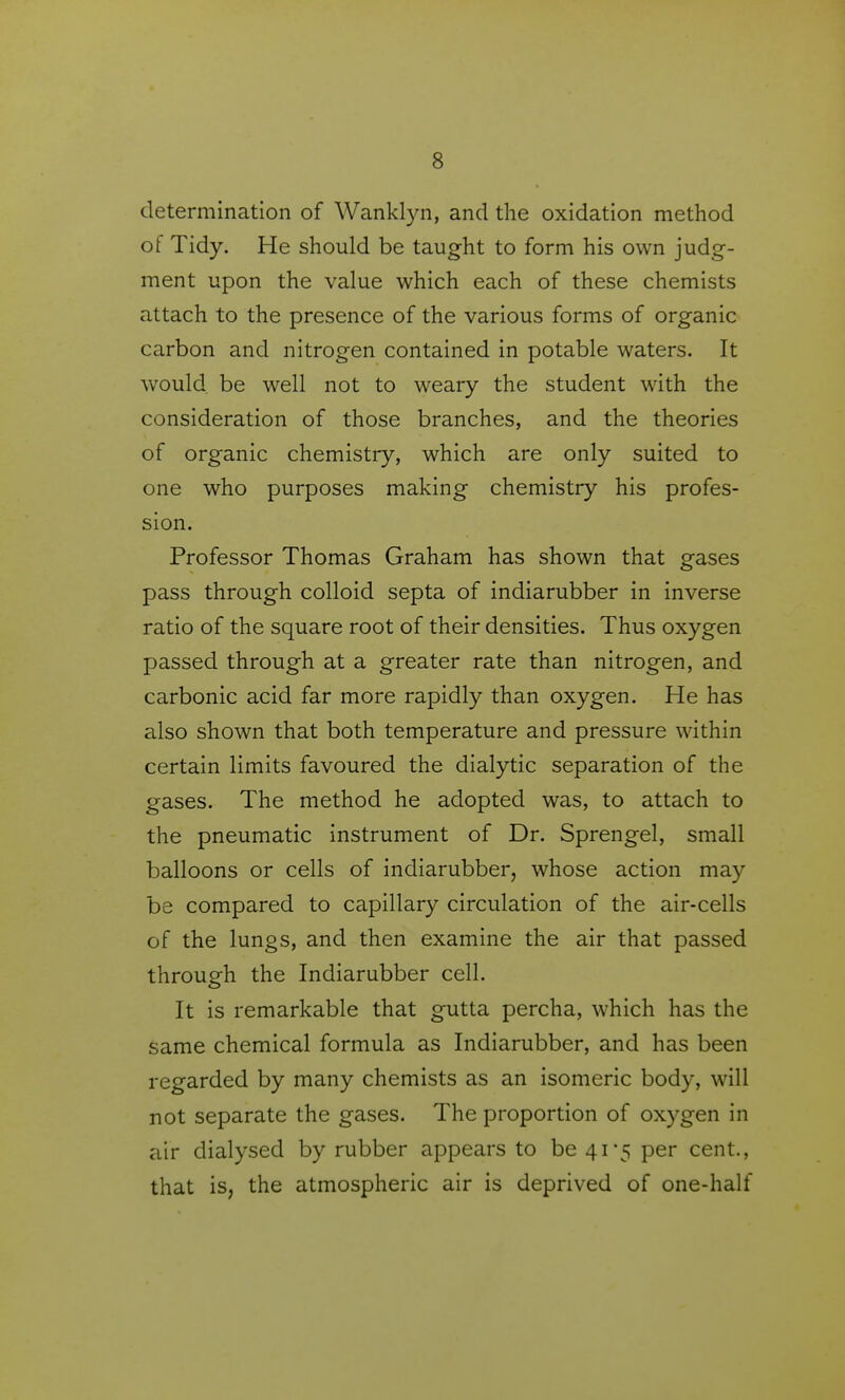 determination of Wanklyn, and the oxidation method of Tidy. He should be taught to form his own judg- ment upon the value which each of these chemists attach to the presence of the various forms of organic carbon and nitrogen contained in potable waters. It would be well not to weary the student with the consideration of those branches, and the theories of organic chemistry, which are only suited to one who purposes making chemistry his profes- sion. Professor Thomas Graham has shown that gases pass through colloid septa of indiarubber in inverse ratio of the square root of their densities. Thus oxygen passed through at a greater rate than nitrogen, and carbonic acid far more rapidly than oxygen. He has also shown that both temperature and pressure within certain limits favoured the dialytic separation of the gases. The method he adopted was, to attach to the pneumatic instrument of Dr. Sprengel, small balloons or cells of indiarubber, whose action may be compared to capillary circulation of the air-cells of the lungs, and then examine the air that passed through the Indiarubber cell. It is remarkable that gutta percha, which has the same chemical formula as Indiarubber, and has been regarded by many chemists as an isomeric body, will not separate the gases. The proportion of oxygen in air dialysed by rubber appears to be 41-5 per cent., that is, the atmospheric air is deprived of one-half