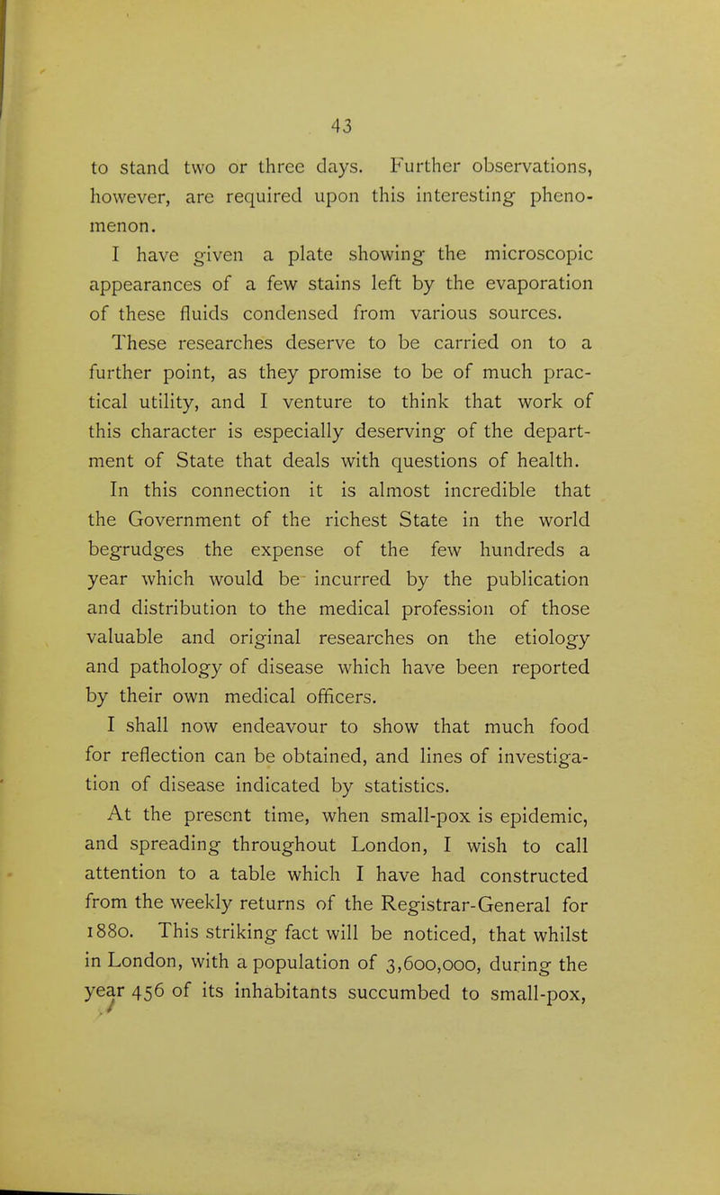 to stand two or three days. Further observations, however, are required upon this interesting pheno- menon. I have given a plate showing the microscopic appearances of a few stains left by the evaporation of these fluids condensed from various sources. These researches deserve to be carried on to a further point, as they promise to be of much prac- tical utility, and I venture to think that work of this character is especially deserving of the depart- ment of State that deals with questions of health. In this connection it is almost incredible that the Government of the richest State in the world begrudges the expense of the few hundreds a year which would be incurred by the publication and distribution to the medical profession of those valuable and original researches on the etiology and pathology of disease which have been reported by their own medical officers, I shall now endeavour to show that much food for reflection can be obtained, and lines of investiga- tion of disease indicated by statistics. At the present time, when small-pox is epidemic, and spreading throughout London, I wish to call attention to a table which I have had constructed from the weekly returns of the Registrar-General for 1880. This striking fact will be noticed, that whilst in London, with a population of 3,600,000, during the year 456 of its inhabitants succumbed to small-pox,