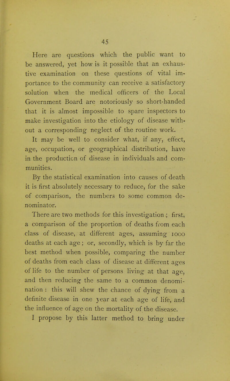 Here are questions which the public want to be answered, yet how is it possible that an exhaus- tive examination on these questions of vital im- portance to the community can receive a satisfactory solution when the medical officers of the Local Government Board are notoriously so short-handed that it is almost impossible to spare inspectors to make investigation into the etiology of disease with- out a corresponding neglect of the routine work.  It may be well to consider what, if any, effect, age, occupation, or geographical distribution, have in the production of disease in individuals and com- munities. By the statistical examination into causes of death it is first absolutely necessary to reduce, for the sake of comparison, the numbers to some common de- nominator. There are two methods for this investigation ; first, a comparison of the proportion of deaths from each class of disease, at different ages, assuming looo deaths at each age; or, secondly, which is by far the best method when possible, comparing the number of deaths from each class of disease at different aees of life to the number of persons living at that age, and then reducing the same to a common denomi- nation : this will shew the chance of dying from a definite disease in one year at each age of life, and the influence of age on the mortality of the disease. I propose by this latter method to bring under