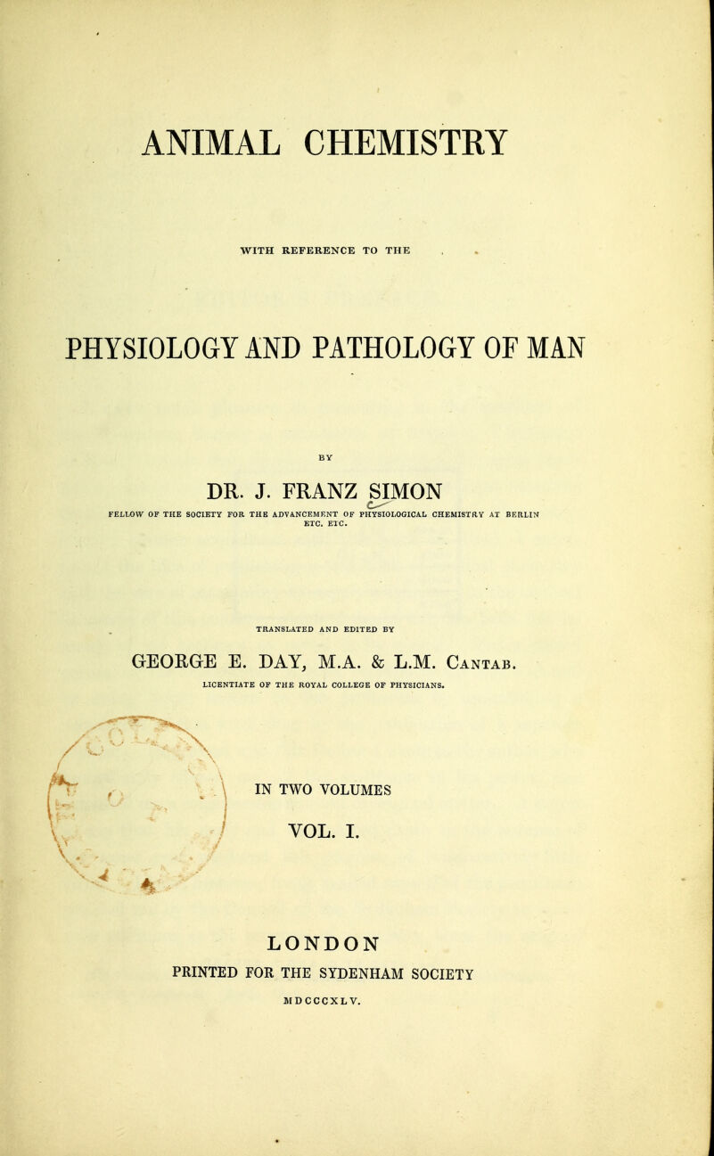 ANIMAL CHEMISTRY WITH REFERENCE TO THE PHYSIOLOGY AND PATHOLOGY OF MAN DR. J. FRANZ SIMON FELLOW OF THE SOCIETY FOR THE ADVANCEMENT OF PHYSIOLOGICAL CHEMISTRY AT BERLIN ETC. ETC. TRANSLATED AND EDITED BY GEOKGE E. DAY, M.A. & L.M. Cantab. LICENTIATE OF THE ROYAL COLLEGE OF PHYSICIANS. \ IN TWO VOLUMES V / VOL. 1. LONDON PRINTED FOR THE SYDENHAM SOCIETY