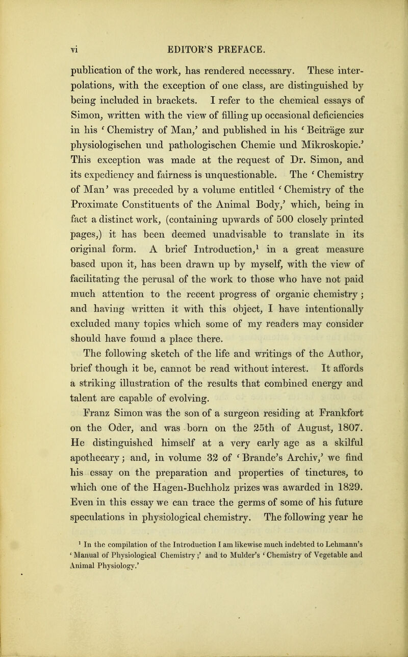 publication of the work^ has rendered necessary. These inter- polations_, with the exception of one class^ are distinguished by being included in brackets. I refer to the chemical essays of Simon^ written with the view of filling up occasional deficiencies in his ' Chemistry of Man/ and published in his ^ Beitrage zur physiologischen und pathologischen Chemie und Mikroskopie.^ This exception was made at the request of Dr. Simon_, and its expediency and fairness is unquestionable. The ^ Chemistry of Man^ was preceded by a volume entitled ^ Chemistry of the Proximate Constituents of the Animal Body/ which, being in fact a distinct work, (containing upwards of 500 closely printed pages,) it has been deemed unadvisable to translate in its original form. A brief Introduction/ in a great measure based upon it, has been drawn up by myself, with the view of facilitating the perusal of the work to those who have not paid much attention to the recent progress of organic chemistry; and having written it with this object, I have intentionally excluded many topics which some of my readers may consider should have found a place there. The following sketch of the life and writings of the Author, brief though it be, cannot be read without interest. It affords a striking illustration of the results that combined energy and talent are capable of evolving. Franz Simon was the son of a surgeon residing at Frankfort on the Oder, and was born on the 25th of August, 1807. He distinguished himself at a very early age as a skilful apothecary; and, in volume 32 of ^ Brandons Archiv,' we find his essay on the preparation and properties of tinctures, to which one of the Hagen-Buchholz prizes was awarded in 1829. Even in this essay we can trace the germs of some of his future speculations in physiological chemistry. The following year he ' In the compilation of the Introduction I am Ukewise much indebted to Lehmann's ' Manual of Physiological Chemistryand to Mulder's * Chemistry of Vegetable and Animal Physiology.'
