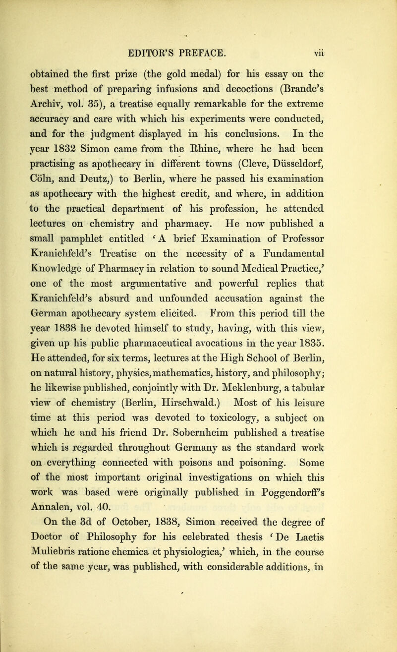 obtained the first prize (the gold medal) for his essay on the best method of preparing infusions and decoctions (Brandons Archiv, vol. 35), a treatise equally remarkable for the extreme accuracy and care with which his experiments were conducted, and for the judgment displayed in his conclusions. In the year 1832 Simon came from the Ehine, where he had been practising as apothecary in diflPerent towns (Cleve, Diisseldorf, Coin, and Deutz,) to Berlin, where he passed his examination as apothecary with the highest credit, and where, in addition to the practical department of his profession, he attended lectures on chemistry and pharmacy. He now published a small pamphlet entitled brief Examination of Professor Kranichfeld^s Treatise on the necessity of a Fundamental Knowledge of Pharmacy in relation to sound Medical Practice,^ one of the most argumentative and powerful replies that Kranichfeld^s absurd and unfounded accusation against the German apothecary system elicited. From this period till the year 1838 he devoted himself to study, having, with this view, given up his public pharmaceutical avocations in the year 1835. He attended, for six terms, lectures at the High School of Berlin, on natural history, physics,mathematics, history, and philosophy; he likewise published, conjointly with Dr. Meklenburg, a tabular view of chemistry (Berlin, Hirschwald.) Most of his leisure time at this period was devoted to toxicology, a subject on which he and his friend Dr. Sobernheim published a treatise which is regarded throughout Germany as the standard work on everything connected with poisons and poisoning. Some of the most important original investigations on which this work was based were originally published in Poggendorff^s Annalen, vol. 40. On the 3d of October, 1838, Simon received the degree of Doctor of Philosophy for his celebrated thesis 'De Lactis Muliebris ratione chemica et physiologica,^ which, in the course of the same year, was published, with considerable additions, in