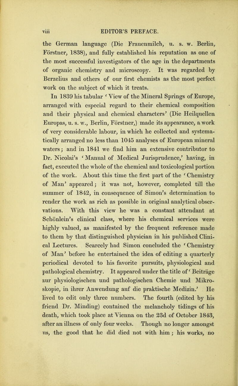 the German language (Die Frauenmilcli^ u. s. w. BerKn^, Forstner, 1838), and fully established his reputation as one of the most successful investigators of the age in the departments of organic chemistry and microscopy. It was regarded by Berzelius and others of our first chemists as the most perfect work on the subject of which it treats. In 1839 his tabular ^ View of the Mineral Springs of Europe, arranged with especial regard to their chemical composition and their physical and chemical characters^ (Die Heilquellen Europas, u. s. w., Berlin, Forstner,) made its appearance, a work of very considerable labour, in which he collected and systema- tically arranged no less than 1045 analyses of European mineral waters; and in 1841 we find him an extensive contributor to Dr. Nicolai^s ^Manual of Medical Jurisprudence,^ having, in fact, executed the whole of the chemical and toxicological portion of the work. About this time the first part of the ' Chemistry of Man' appeared; it was not, however, completed till the summer of 1842, in consequence of Simon's determination to render the work as rich as possible in original analytical obser- vations. With this view he was a constant attendant at Schonlein's clinical class, where his chemical services were highly valued, as manifested by the frequent reference made to them by that distinguished physician in his published Clini- cal Lectures. Scarcely had Simon concluded the ^ Chemistry of Man' before he entertained the idea of editing a quarterly periodical devoted to his favorite pursuits, physiological and pathological chemistry. It appeared under the title of ^ Beitrage zur physiologischen und pathologischen Chemie und Mikro- skopie, in ihrer Anwendung auf die praktische Medizin.' He lived to edit only three numbers. The fourth (edited by his friend Dr. Minding) contained the melancholy tidings of his death, which took place at Vienna on the 23d of October 1843, after an illness of only four weeks. Though no longer amongst us, the good that he did died not with him; his works, no