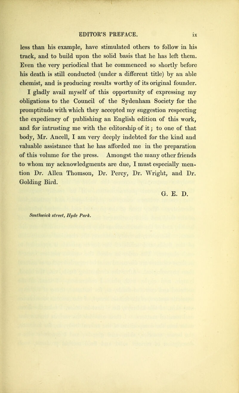 less than his example,, have stimulated others to follow in his track, and to build upon the solid basis that he has left them. Even the very periodical that he commenced so shortly before his death is still conducted (under a diflPerent title) by an able chemist, and is producing results worthy of its original founder. I gladly avail myself of this opportunity of expressing my obligations to the Council of the Sydenham Society for the promptitude with which they accepted my suggestion respecting the expediency of publishing an English edition of this work, and for intrusting me with the editorship of it; to one of that body, Mr. Ancell, I am very deeply indebted for the kind and valuable assistance that he has afforded me in the preparation of this volume for the press. Amongst the many other friends to whom my acknowledgments are due, I must especially men- tion Dr. Allen Thomson, Dr. Percy, Dr. Wright, and Dr. Golding Bird. G. E. D. Southwick street, Hyde Park.