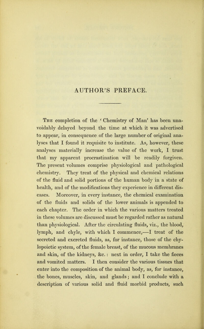 The completion of the ^ Chemistry of Man^ has been una- voidably delayed beyond the time at which it was advertised to appear^ in consequence of the large number of original ana- lyses that I found it requisite to institute. As, however, these analyses materially increase the value of the work, I trust that my apparent procrastination will be readily forgiven. The present volumes comprise physiological and pathological chemistry. They treat of the physical and chemical relations of the fluid and solid portions of the human body in a state of health, and of the modifications they experience in different dis- eases. Moreover, in every instance, the chemical examination of the fluids and solids of the lower animals is appended to each chapter. The order in which the various matters treated in these volumes are discussed must be regarded rather as natural than physiological. After the circulating fluids, viz., the blood, lymph, and chyle, with which I commence,—I treat of the secreted and excreted fluids, as, for instance, those of the chy- lopoietic system, of the female breast, of the mucous membranes and skin, of the kidneys, &c.: next in order, I take the fseces and vomited matters. I then consider the various tissues that enter into the composition of the animal body, as, for instance, the bones, muscles, skin, and glands; and I conclude with a description of various solid and fluid morbid products, such