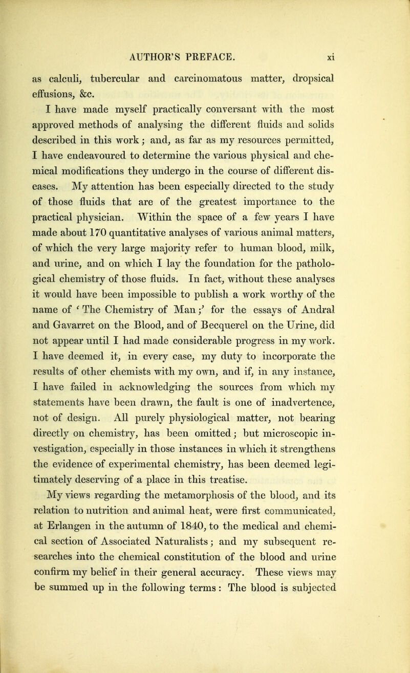 as calculi, tubercular and carcinomatous matter, dropsical effusions, &c. I have made myself practically conversant with the most approved methods of analysing the different fluids and solids described in this work; and, as far as my resources permitted, I have endeavoured to determine the various physical and che- mical modifications they undergo in the course of different dis- eases. My attention has been especially directed to the study of those fluids that are of the greatest importance to the practical physician. Within the space of a few years I have made about 170 quantitative analyses of various animal matters, of which the very large majority refer to human blood, milk, and urine, and on which I lay the foundation for the patholo- gical chemistry of those fluids. In fact, without these analyses it would have been impossible to publish a work worthy of the name of ^ The Chemistry of Man / for the essays of Andral and Gavarret on the Blood, and of Becquerel on the Urine, did not appear until I had made considerable progress in my work. I have deemed it, in every case, my duty to incorporate the results of other chemists with my own, and if, in any instance, I have failed in acknowledging the sources from which my statements have been drawn, the fault is one of inadvertence, not of design. All purely physiological matter, not bearing directly on chemistr}^, has been omitted; but microscopic in- vestigation, especially in those instances in which it strengthens the evidence of experimental chemistry, has been deemed legi- timately deserving of a place in this treatise. My views regarding the metamorphosis of the blood, and its relation to nutrition and animal heat, were first communicated, at Erlangen in the autumn of 1840, to the medical and chemi- cal section of Associated Naturalists; and my subsequent re- searches into the chemical constitution of the blood and urine confirm my belief in their general accuracy. These views may be summed up in the following terms: The blood is subjected