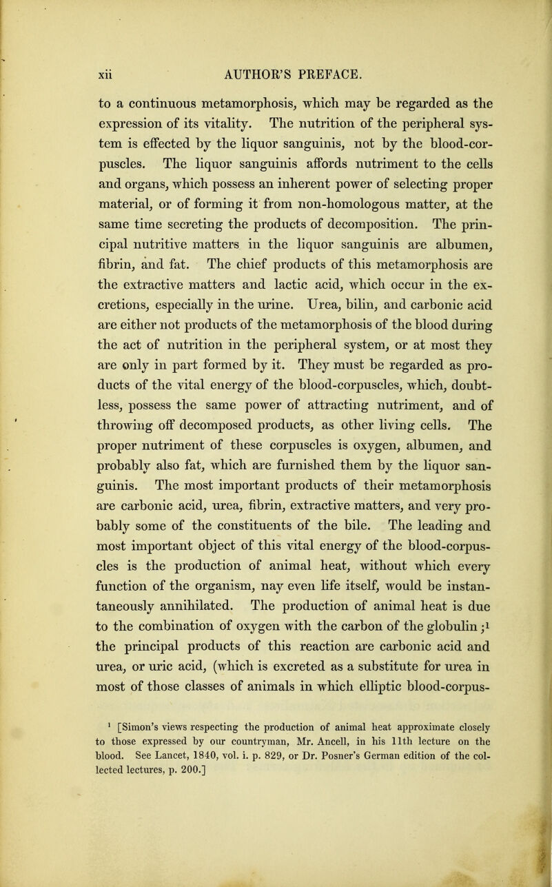 to a continuous metamorphosis^ which may be regarded as the expression of its vitality. The nutrition of the peripheral sys- tem is effected by the liquor sanguinis, not by the blood-cor- puscles. The liquor sanguinis affords nutriment to the cells and organs, which possess an inherent power of selecting proper material, or of forming it from non-homologous matter, at the same time secreting the products of decomposition. The prin- cipal nutritive matters in the liquor sanguinis are albumen, fibrin, and fat. The chief products of this metamorphosis are the extractive matters and lactic acid, which occur in the ex- cretions, especially in the urine. Urea, bilin, and carbonic acid are either not products of the metamorphosis of the blood during the act of nutrition in the peripheral system, or at most they are only in part formed by it. They must be regarded as pro- ducts of the vital energy of the blood-corpuscles, which, doubt- less, possess the same power of attracting nutriment, and of throwing off decomposed products, as other living cells. The proper nutriment of these corpuscles is oxygen, albumen, and probably also fat, which are furnished them by the liquor san- guinis. The most important products of their metamorphosis are carbonic acid, urea, fibrin, extractive matters, and very pro- bably some of the constituents of the bile. The leading and most important object of this vital energy of the blood-corpus- cles is the production of animal heat, without which every function of the organism, nay even life itself, would be instan- taneously annihilated. The production of animal heat is due to the combination of oxygen with the carbon of the globulin ;i the principal products of this reaction are carbonic acid and urea, or uric acid, (which is excreted as a substitute for urea in most of those classes of animals in which elliptic blood-corpus- ' [Simon's views respecting the production of animal heat approximate closely to those expressed by our countryman, Mr. Ancell, in his 11th lecture on the blood. See Lancet, 1840, vol. i. p. 829, or Dr. Posner's German edition of the col- lected lectures, p. 200.]