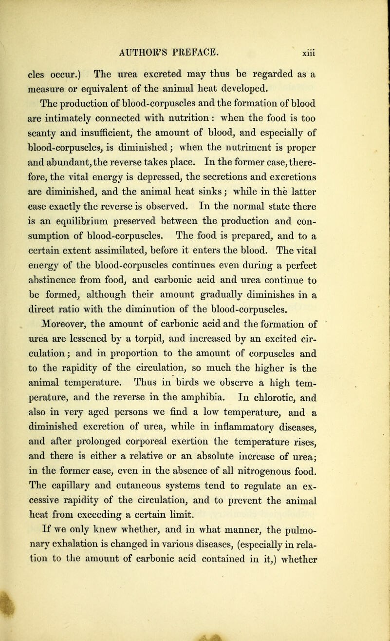 cles occur.) The urea excreted may thus be regarded as a measure or equivalent of the animal heat developed. The production of blood-corpuscles and the formation of blood are intimately connected with nutrition: when the food is too scanty and insufficient, the amount of blood, and especially of blood-corpuscles, is diminished; when the nutriment is proper and abundant, the reverse takes place. In the former case, there- fore, the vital energy is depressed, the secretions and excretions are diminished, and the animal heat sinks; while in the latter case exactly the reverse is observed. In the normal state there is an equilibrium preserved between the production and con- sumption of blood-corpuscles. The food is prepared, and to a certain extent assimilated, before it enters the blood. The vital energy of the blood-corpuscles continues even during a perfect abstinence from food, and carbonic acid and urea continue to be formed, although their amount gradually diminishes in a direct ratio with the diminution of the blood-corpuscles. Moreover, the amount of carbonic acid and the formation of urea are lessened by a torpid, and increased by an excited cir- culation; and in proportion to the amount of corpuscles and to the rapidity of the circulation, so much the higher is the animal temperature. Thus in birds we observe a high tem- perature, and the reverse in the amphibia. In chlorotic, and also in very aged persons we find a low temperature, and a diminished excretion of urea, while in inflammatory diseases, and after prolonged corporeal exertion the temperature rises, and there is either a relative or an absolute increase of urea; in the former case, even in the absence of all nitrogenous food. The capillary and cutaneous systems tend to regulate an ex- cessive rapidity of the circulation, and to prevent the animal heat from exceeding a certain limit. If we only knew whether, and in what manner, the pulmo- nary exhalation is changed in various diseases, (especially in rela- tion to the amount of carbonic acid contained in it,) whether I