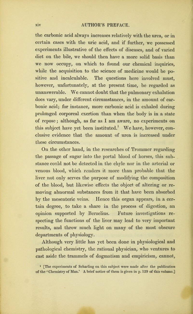the carbonic acid always increases relatively with the urea^ or in certain cases with the uric acid, and if further, we possessed experiments illustrative of the effects of diseases, and of varied diet on the bile, we should then have a more solid basis than we now occupy, on which to found our chemical inquiries, while the acquisition to the science of medicine would be po- sitive and incalculable. The questions here involved must, however, unfortunately, at the present time, be regarded as unanswerable. We cannot doubt that the pulmonary exhalation does vary, under different circumstances, in the amount of car- bonic acidj for instance, more carbonic acid is exhaled during prolonged corporeal exertion than when the body is in a state of repose; although, as far as I am aware, no experiments on this subject have yet been instituted.^ We have, however, con- clusive evidence that the amount of urea is increased under these circumstances. On the other hand, in the researches of Trommer regarding the passage of sugar into the portal blood of horses, this sub- stance could not be detected in the chyle nor in the arterial or venous blood, which renders it more than probable that the liver not only serves the purpose of modifying the composition of the blood, but likewise effects the object of altering or re- moving abnormal substances from it that have been absorbed by the mesenteric veins. Hence this organ appears, in a cer- tain degree, to take a share in the process of digestion, an opinion supported by Berzelius. Future investigations re- specting the functions of the liver may lead to very important results, and throw much light on many of the most obscure departments of physiology. Although very little has yet been done in physiological and pathological chemistry, the rational physician, who ventures to cast aside the trammels of dogmatism and empiricism, cannot, * [The experiments of Scharling on this subject were made after the publication of the * Chemistry of Man.' A brief notice of them is given in p. 129 of this volume,]