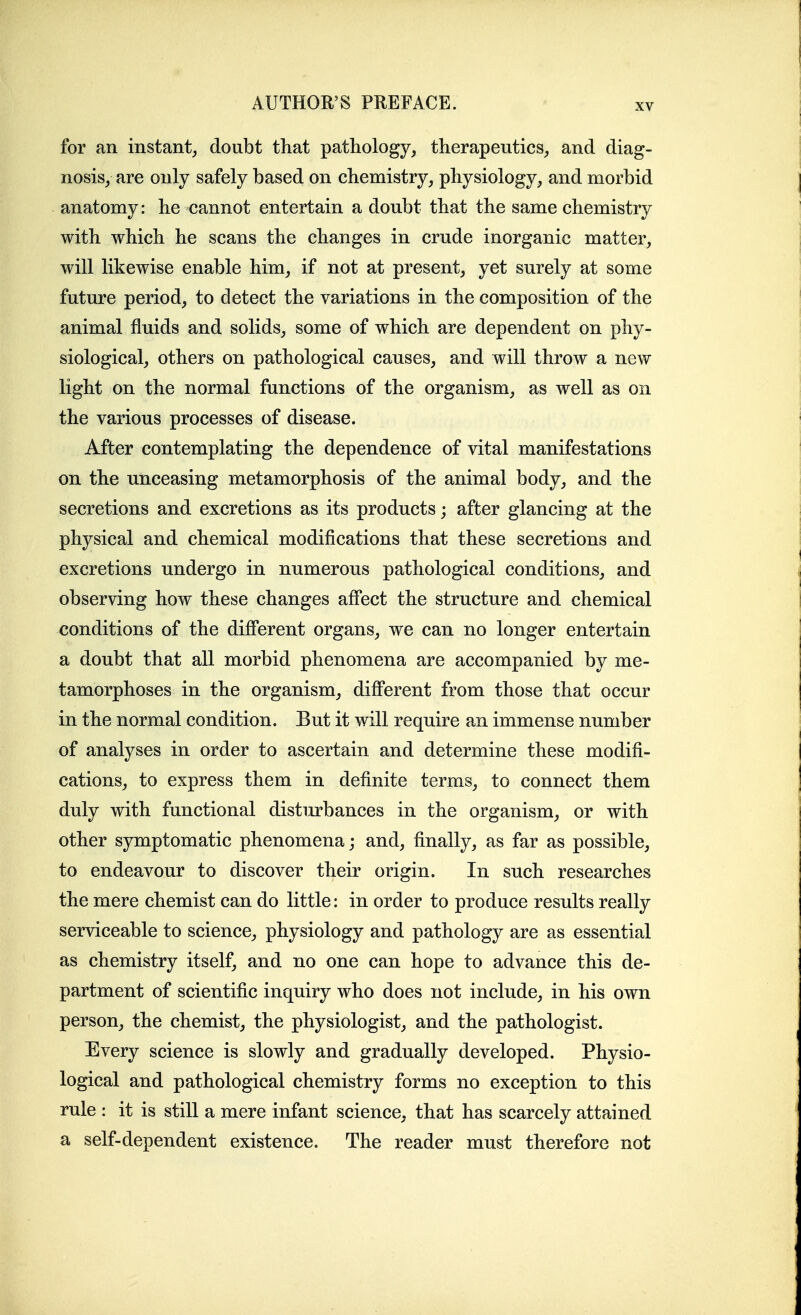 for an instant, doubt that pathology, therapeutics, and diag- nosis, are only safely based on chemistry, physiology, and morbid anatomy: he cannot entertain a doubt that the same chemistry with which he scans the changes in crude inorganic matter, will likewise enable him, if not at present, yet surely at some future period, to detect the variations in the composition of the animal fluids and solids, some of which are dependent on phy- siological, others on pathological causes, and will throw a new light on the normal functions of the organism, as well as on the various processes of disease. After contemplating the dependence of vital manifestations on the unceasing metamorphosis of the animal body, and the secretions and excretions as its products; after glancing at the physical and chemical modifications that these secretions and excretions undergo in numerous pathological conditions, and observing how these changes affect the structure and chemical conditions of the difierent organs, we can no longer entertain a doubt that all morbid phenomena are accompanied by me- tamorphoses in the organism, difi'erent from those that occur in the normal condition. But it will require an immense number of analyses in order to ascertain and determine these modifi- cations, to express them in definite terms, to connect them duly with functional disturbances in the organism, or with other symptomatic phenomena; and, finally, as far as possible, to endeavour to discover their origin. In such researches the mere chemist can do little: in order to produce results really serviceable to science, physiology and pathology are as essential as chemistry itself, and no one can hope to advance this de- partment of scientific inquiry who does not include, in his own person, the chemist, the physiologist, and the pathologist. Every science is slowly and gradually developed. Physio- logical and pathological chemistry forms no exception to this rule : it is still a mere infant science, that has scarcely attained a self-dependent existence. The reader must therefore not