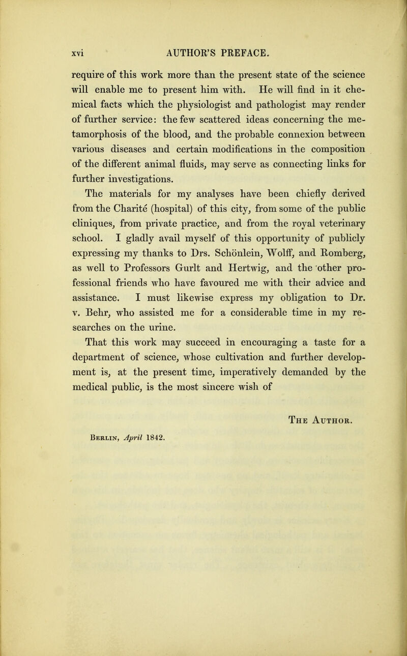 require of this work more than the present state of the science will enable me to present him with. He will find in it che- mical facts which the physiologist and pathologist may render of further service: the few scattered ideas concerning the me- tamorphosis of the blood, and the probable connexion between various diseases and certain modifications in the composition of the different animal fluids, may serve as connecting links for further investigations. The materials for my analyses have been chiefly derived from the Charite (hospital) of this city, from some of the public cliniques, from private practice, and from the royal veterinary school. I gladly avail myself of this opportunity of publicly expressing my thanks to Drs. Schonlein, Wolff, and Romberg, as well to Professors Gurlt and Hertwig, and the other pro- fessional friends who have favoured me with their advice and assistance. I must likewise express my obligation to Dr. V. Behr, who assisted me for a considerable time in my re- searches on the urine. That this work may succeed in encouraging a taste for a department of science, whose cultivation and further develop- ment is, at the present time, imperatively demanded by the medical public, is the most sincere wish of Berlin, April 1842. The Author.