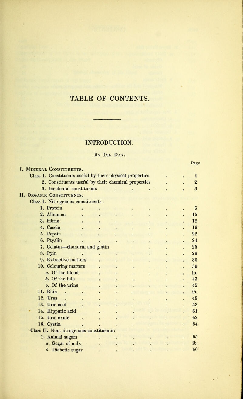 TABLE OF CONTENTS. INTRODUCTION, By Dr. Day. Page I. Mineral Constituents. Class 1. Constituents useful by their physical properties . . 1 2. Constituents useful by their chemical properties . . 2 3. Incidental constituents . . . . .3 II. Organic Constituents. Class I. Nitrogenous constituents: 1. Protein ....... 5 2. Albumen . . . . . . .15 3. Fibrin ....... 18 4. Casein . . . . . . .19 5. Pepsin ....... 22 6. PtyaHn ....... 24 7. Gelatin—chondrin and glutin . . . .25 8. Pyin ....... 29 9. Extractive matters . . . . . .30 10. Colouring matters . . . . . .39 a. Of the blood . . . . , . ib. b. Of the bile . . . . . .43 c. Of the urine . . . . . .45 11. BiUn ib. 12. Urea ........ 49 13. Uric acid ....... 53 14. Hippuric acid . . . . . .61 15. Uric oxide ....... 62 16. Cystin ....... 64 Class II. Non-nitrogenous constituents: 1. Animal sugars . . . . . .65 a. Sugar of milk . . . . . . ib. b. Diabetic sugar . . . . . .66